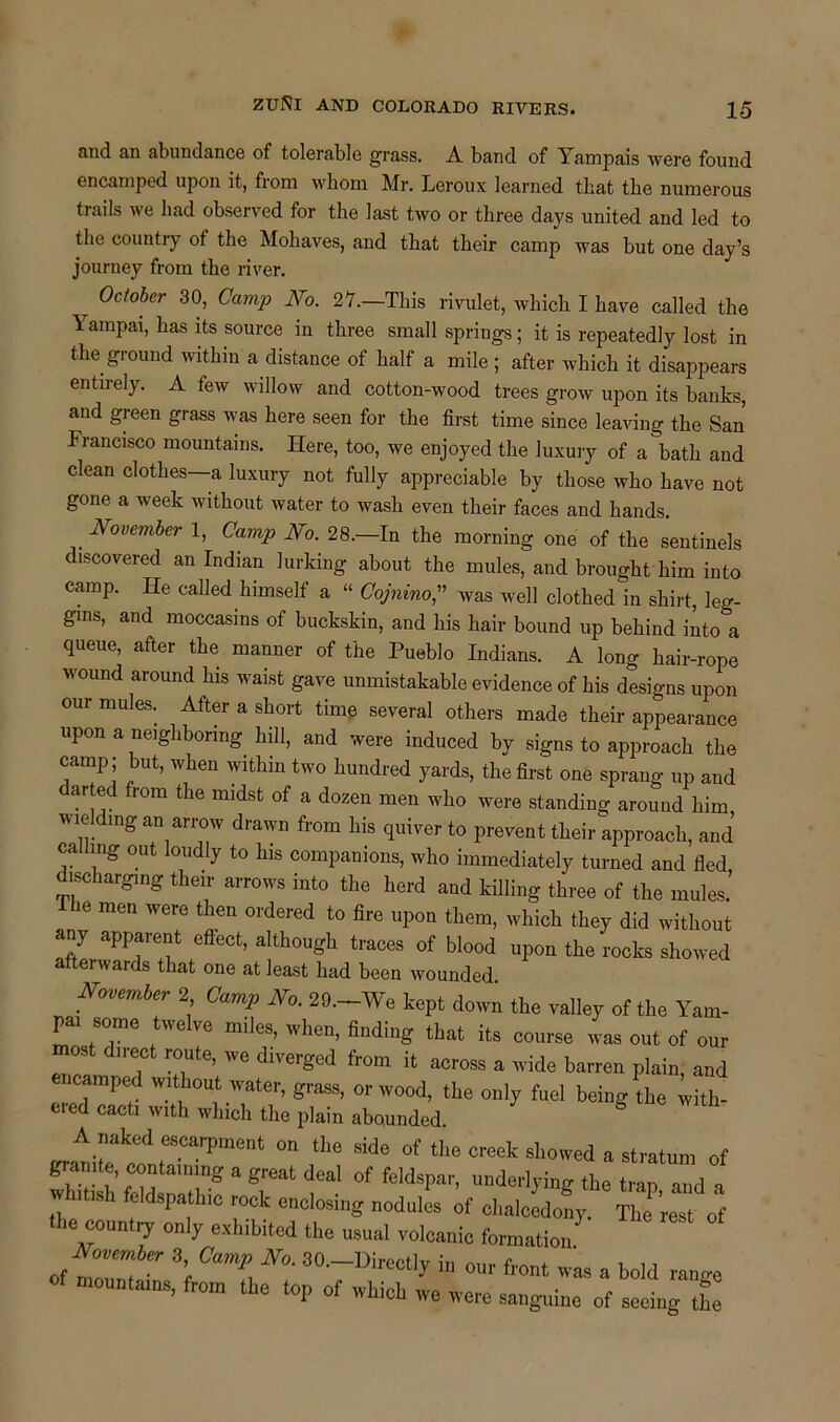 nnd an abundance of tolerable grass. A band of Yampais were found encamped upon it, from whom Mr. Leroux learned that the numerous trails we had observed for the last two or three days united and led to the country ot the Mohaves, and that their camp was but one day’s journey from the river. . 0ctober 30> CamP No. 27.—This rivulet, which I have called the 1 ampai, has its source in three small springs; it is repeatedly lost in the ground within a distance of half a mile ; after which it disappears entirely. A few willow and cotton-wood trees grow upon its banks, and green grass was here seen for the first time since leaving the San Francisco mountains. Here, too, we enjoyed the luxury of a bath and clean clothes—a luxury not fully appreciable by those who have not gone a week without water to wash even their faces and hands. November 1, Camp No. 28.—In the morning one of the sentinels discovered an Indian lurking about the mules, and brought him into camp. He called himself a “ Cojnino,” was well clothed in shirt, leg- gins, and moccasins of buckskin, and his hair bound up behind into a queue, after the manner of the Pueblo Indians. A long hair-rope wound around his waist gave unmistakable evidence of his designs upon our mules. After a short time several others made their appearance upon a neighboring hill, and were induced by signs to approach the camp; but, when within two hundred yards, the first one sprang up and darted from the midst of a dozen men who were standing around him wielding an arrow drawn from his quiver to prevent their approach, and calling out loudly to his companions, who immediately turned and tied discharging their arrows into the herd and killing three of the mules.’ he men were then ordered to fire upon them, which they did without any apparent effect, although traces of blood upon the rocks showed afterwards that one at least had been wounded November 2 Camp No. 29.-We kept down the valley of the Yam- pai some twelve miles, when, finding that its course was out of our most direct route, we diverged from it across a wide barren plain, and ncamped without water, grass, or wood, the only fuel being the with- ded cacti with which the plain abounded. A naked escarpment on the side of the creek showed a stratum of granite containing a great deal of feldspar, underlying the trap and a h,tBh nodules of chalc dofy. TJ'reTtof the counlry only exhibited the usual volcanic formation -dw*. 3 Omp Jf0. 30. Directly in our front was a bold ranee mountains, from the top of which we were sanguine of seeing the