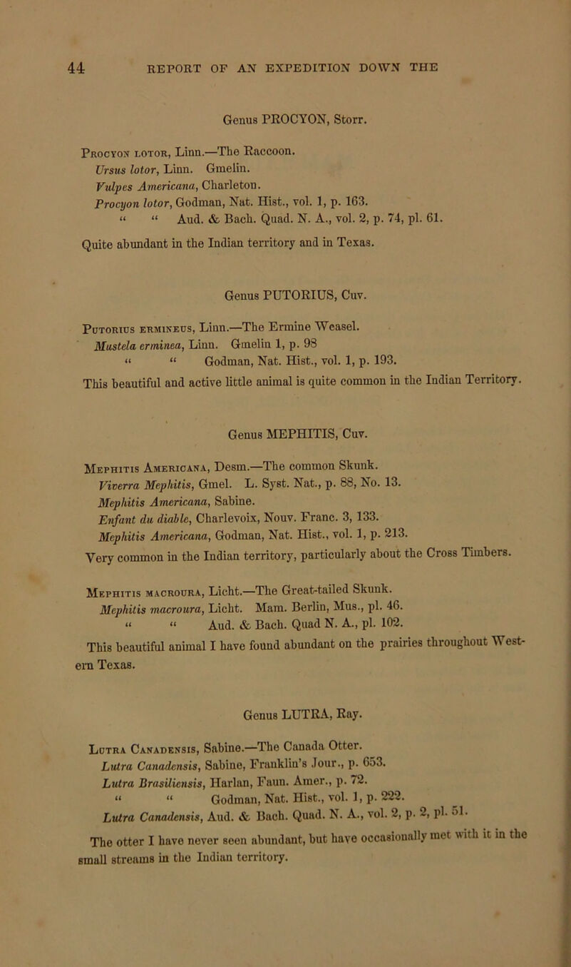 Genus PROCYON, Storr. Procyon lotor, Linn.—The Raccoon. Ur sits lotor, Linn. Gmelin. Vulpes Americana, Charleton. Procyon lotor, Godman, Nat. Hist., vol. 1, p. 163. “ “ Aud. & Bach. Quad. N. A., yoI. 2, p. 74, pi. 61. Quite abundant in the Indian territory and in Texas. Genus PUTORIUS, Cuv. Putorius ermineus, Liun.—The Ermine Weasel. Mastela crminea, Liun. Gmelin 1, p. 98 « « Godman, Nat. Hist., vol. 1, p. 193. This beautiful and active little animal is quite common in the Indian Territory. Genus MEPHITIS, Cuv. Mephitis Americana, Desm—The common Skunk. Vicerra Mephitis, Gmel. L. Syst. Nat., p. 88, No. 13. Mephitis Americana, Sabine. Enfant du diablc, Charlevoix, Nouv. Franc. 3, 133. Mephitis Americana, Godman, Nat. Hist., vol. 1, p. 213. Very common in the Indian territory, particularly about the Cross Timbers. Mephitis macroura, Licht.—The Great-tailed Skunk. Mephitis macroura, Licht. Mam. Berlin, Mus., pi. 46. « « Aud. & Bach. Quad N. A., pi. 102. This beautiful animal I have found abundant on the prairies throughout West- era Texas. Genus LUTRA, Ray. Lutra Canadensis, Sabine.—The Canada Otter. Lutra Canadensis, Sabine, Franklin's Jour., p. 653. Lutra Brasilicnsis, Harlan, Faun. Amer., p. 72. “ “ Godman, Nat. Hist., vol. 1, p. 222. Lutra Canadensis, Aud. & Bach. Quad. N. A., vol. 2, p. 2, pi- 31. The otter I have never seen nbundant, but have occasionally met with it in the small streams in the Indian territory.