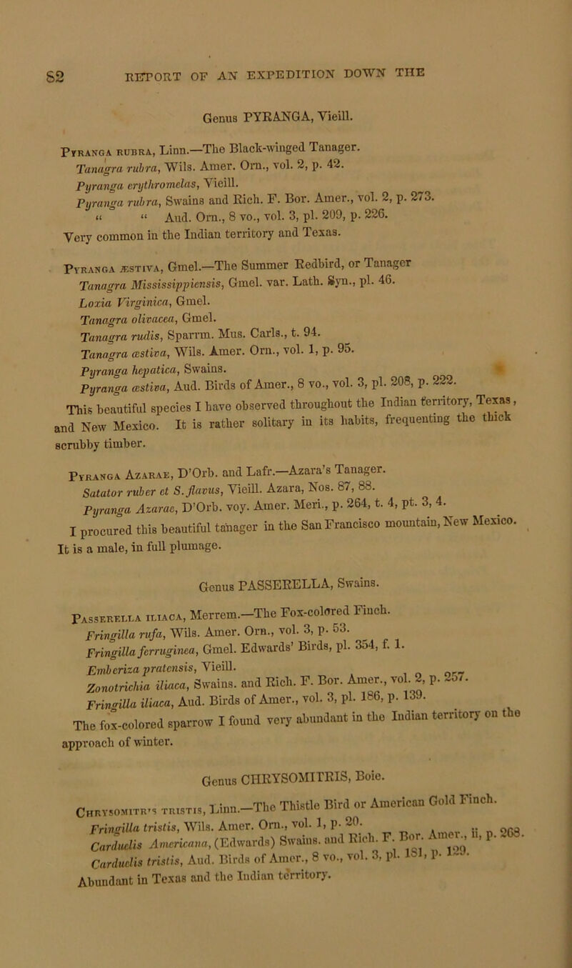 Genus PYRANGA, Yieill. Pyranga rubra, Linn.—The Black-winged Tanager. Tanagra rubra, Wils. Amer. Ora., vol. 2, p. 42. Pyranga erythromelas, Y ieill. Pyranga rubra, Ssvains and Rich. F. Bor. Amer., vol. 2, p. 273. Very common in the Indian territory and Texas. Pyranga jestiva, Gmel.—The Summer Redbird, or Tanager Tanagra Mississippiensis, Gmel. var. Lath. Syn., pi. 46. Loxia Virginica, Gmel. Tanagra olivacea, Gmel. Tanagra rudis, Sparrrn. Mus. Carls., t. 94. Tanagra aistiva, Wils. Amer. Orn., vol. 1, p. 95. Pyranga hcpatica, Swains. Pyranga wstiva, Aud. Birds of Amer., 8 vo., vol. 3, pi. 208, p. 222. This beautiful species I have observed throughout the Indian territory, Texas, and New Mexico. It is rather solitary in its habits, frequenting the thick Pyranga Azarae, D’Orb. and Lafr. Azara’s Tanager. Satator ruber ct S.flavus, Yieill. Azara, Nos. 87, 88. Pyranga Azarae, D’Orb. voy. Amer. Meri., p. 264, t. 4, pt. 3, 4. I procured this beautiful tanager in the San Francisco mountain, New Mexico. It is a male, in full plumage. Fringilla rufa, Wils. Amer. Orn., vol. 3, p. 53. Fringilla ferruginea, Gmel. Edwards’ Birds, pi. 354, f. 1 Aud. Ora., 8 vo., vol. 3, pi. 209, p. 226. scrubby timber. PASSF.RF,LT.A 1L1ACA, Genus PASSERELLA, Swains. Merrem.—The Fox-colored Finch. Emberiza pratcnsis, Yieill. Zonotrichia iliaca, Swains. approach of winter. Genus CHEYSOMITEIS, Boie.