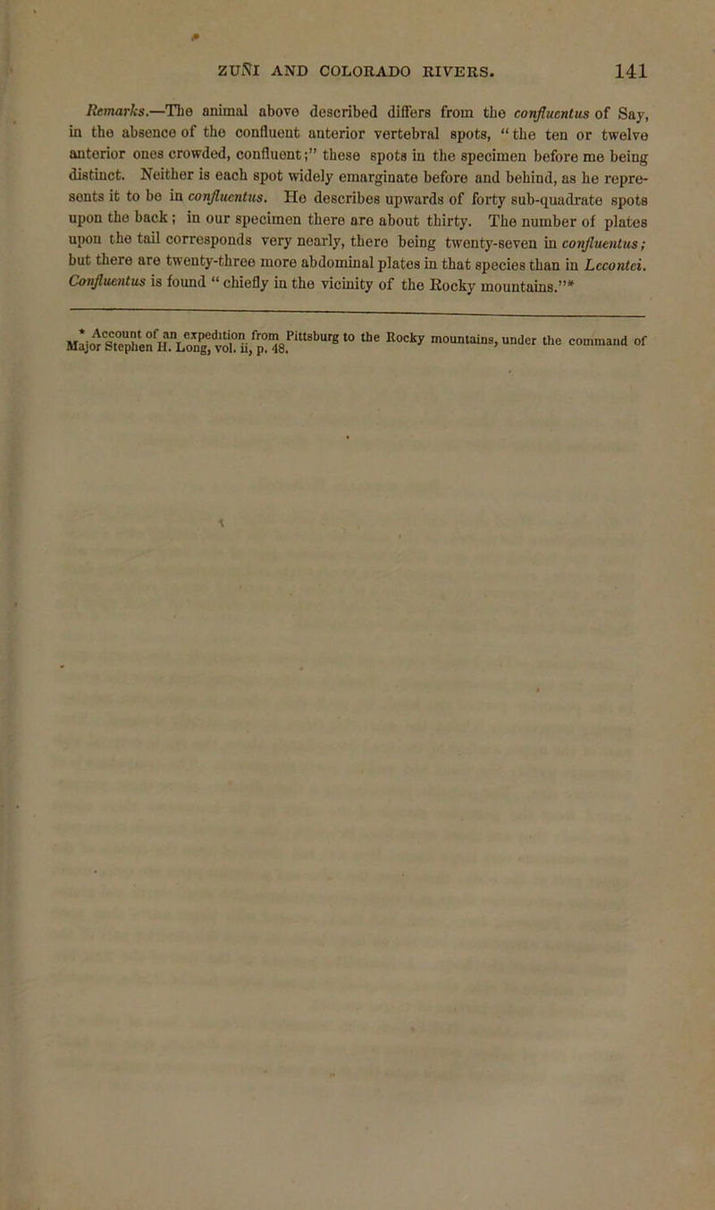 Remarks.—The animal above described differs from the conflacntus of Say, in the absence of the coniluent anterior vertebral spots, “ the ten or twelve anterior ones crowded, confluont;” these spots in the specimen before me being distinct. Neither is each spot widely emarginate before and behind, as he repre- sents it to bo in confluent us. Ho describes upwards of forty sub-quadrate spots upon the back; in our specimen there are about thirty. The number of plates upon the tail corresponds very nearly, there being twenty-seven in confluentus; but there are twenty-three more abdominal plates in that species than in Lccontci. Confluentus is found u chiefly in the vicinity of the Rocky mountains.”* MajwCStephen^H.\iOng* l° ^ R°Cky under the command of