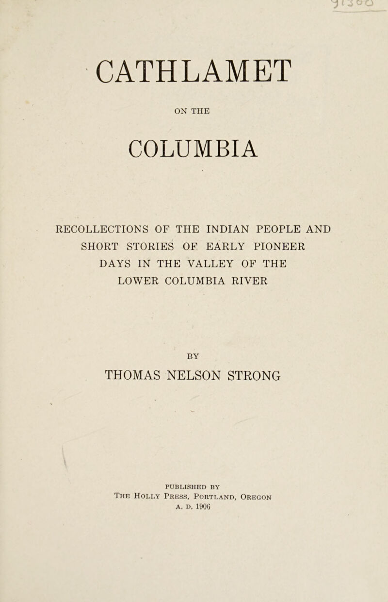 ON THE COLUMBIA RECOLLECTIONS OF THE INDIAN PEOPLE AND SHORT STORIES OF EARLY PIONEER DAYS IN THE VALLEY OF THE LOWER COLUMBIA RIVER BY THOMAS NELSON STRONG PUBLISHED BY The Holly Press, Portland, Oregon A, D, 1906