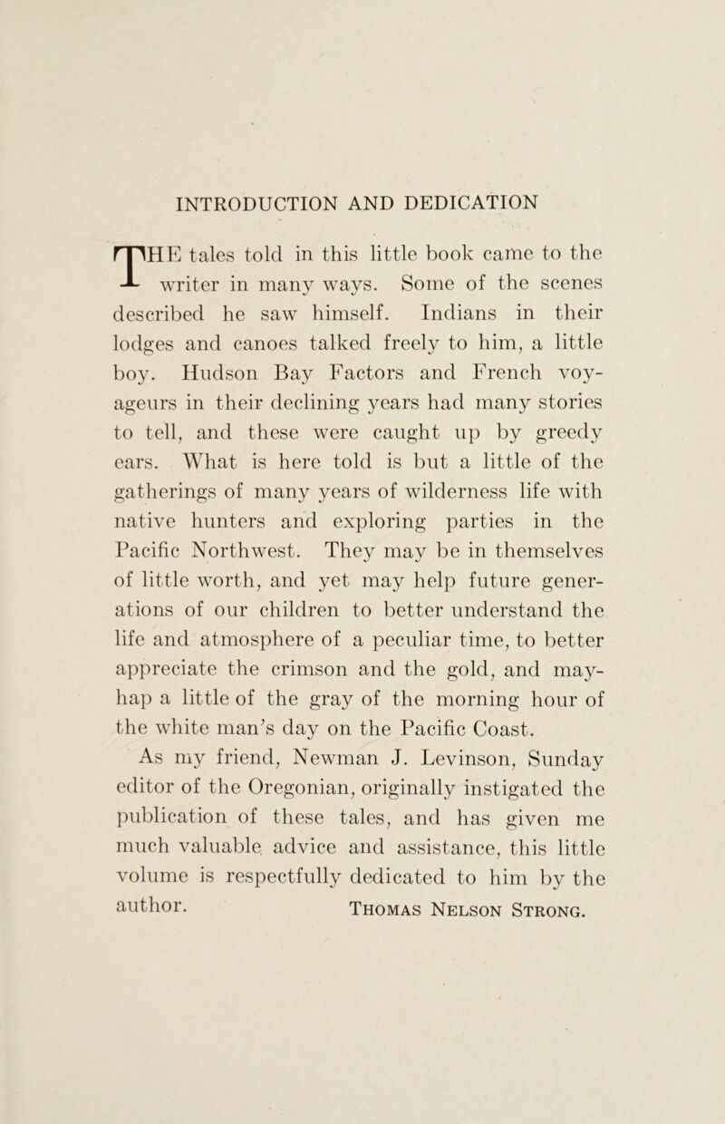 INTRODUCTION AND DEDICATION The tales told in this little book came to the writer in many ways. Some of the scenes described he saw himself. Indians in their lodges and canoes talked freely to him, a little boy. Hudson Bay Factors and French voy- ageurs in their declining years had many stories to tell, and these were caught up by greedy ears. What is here told is but a little of the gatherings of many years of wilderness life with native hunters and exploring parties in the Pacific Northwest. They may be in themselves of little worth, and yet may help future gener- ations of our children to better understand the life and atmosphere of a peculiar time, to better appreciate the crimson and the gold, and may- hap a little of the gray of the morning hour of the white man's day on the Pacific Coast. As my friend, Newman J. Levinson, Sunday editor of the Oregonian, originally instigated the publication of these tales, and has given me much valuable advice and assistance, this little volume is respectfully dedicated to him by the author. Thomas Nelson Strong.