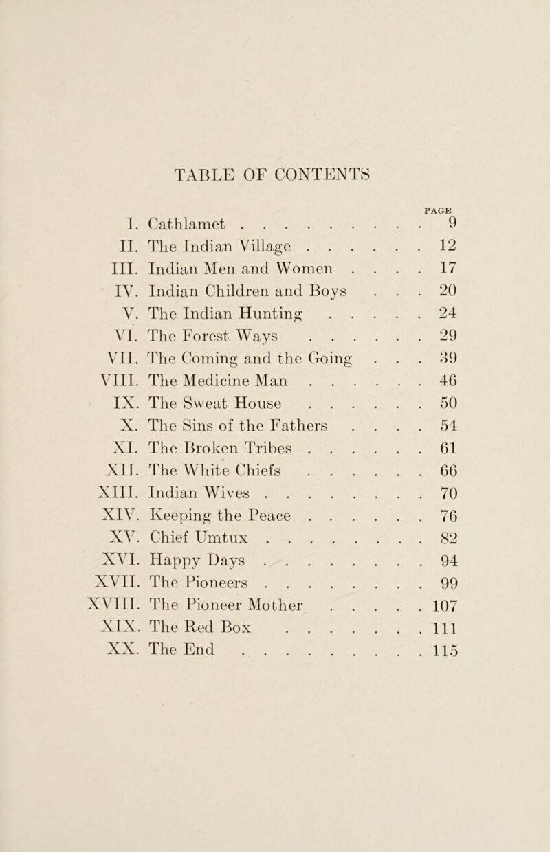 TABLE OF CONTENTS PAGE I. Cathlamet ... 9 II. The Indian Village . . ... 12 III. Indian Men and Women . ... 17 IV. Indian Children and Boys ... 20 V. The Indian Hunting ... 24 VL The Forest Ways ... 29 VII, The Coming and the Going ... 39 VIII. The Medicine Man . . . ... 46 IX. The Sweat House ... 50 X. The Sins of the Fathers ... 54 XI. The Broken Tribes . ... 61 XII. The White Chiefs . . . ... 66 XIII. Indian Wives ... 70 XIV. Keeping the Peace . . ... 76 XV. Chief Umtux ... 82 XVI. Happy Days ... 94 XVII. The Pioneers ... 99 XVIII. The Pioneer Mother ... 107 XIX. The Red Box .... ... Ill XX. The End . . . 115
