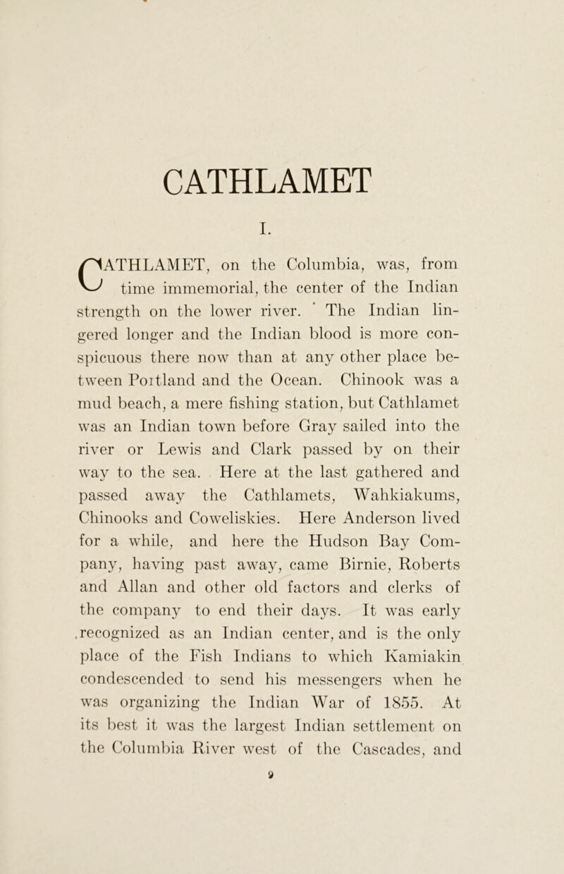 I. CATHLAMET, on the Columbia, was, from time immemorial, the center of the Indian strength on the lower river. The Indian lin- gered longer and the Indian blood is more con- spicuous there now than at any other place be- tween Portland and the Ocean. Chinook was a mud beach, a mere fishing station, but Cathlamet was an Indian town before Gray sailed into the river or Lewis and Clark passed by on their way to the sea. Here at the last gathered and passed away the Cathlamets, Wahkiakums, Chinooks and Coweliskies. Here Anderson lived for a while, and here the Hudson Bay Com- pany, having past away, came Birnie, Roberts and Allan and other old factors and clerks of the company to end their days. It was early .recognized as an Indian center, and is the only place of the Fish Indians to which Kamiakin condescended to send his messengers when he was organizing the Indian War of 1855. At its best it was the largest Indian settlement on the Columbia River west of the Cascades, and y