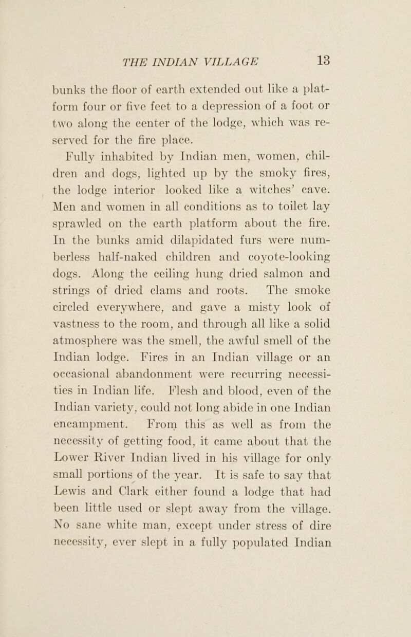 blinks the floor of earth extended out like a plat- form four or five feet to a depression of a foot or two along the center of the lodge, which was re- served for the fire place. Fully inhabited by Indian men, women, chil- dren and dogs, lighted up by the smoky fires, the lodge interior looked like a witches^ cave. Men and women in all conditions as to toilet lay sprawled on the earth platform about the fire. In the bunks amid dilapidated furs were num- berless half-naked children and coyote-looking dogs. Along the ceiling hung dried salmon and strings of dried clams and roots. The smoke circled everywhere, and gave a misty look of vastness to the room, and through all like a solid atmosphere was the smell, the awful smell of the Indian lodge. Fires in an Indian village or an occasional abandonment were recurring necessi- ties in Indian life. Flesh and blood, even of the Indian variety, could not long abide in one Indian encamjiment. From this as well as from the necessity of getting food, it came about that the Lower River Indian lived in his village for only small portions of the year. It is safe to say that Lewis and Clark either found a lodge that had been little used or slept away from the village. No sane white man, except under stress of dire necessity, ever slept in a fully populated Indian