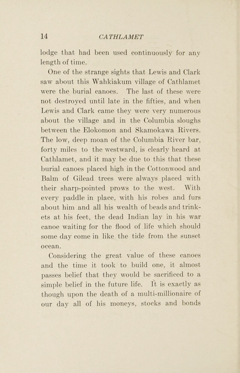lodge that had been used continuously for any length of time. One of the strange sights that Lewis and Clark saw about this Wahkiakum village of Cathlamet were the burial canoes. The last of these were not destroyed until late in the fifties, and when Lewis and Clark came they were very numerous about the village and in the Columbia sloughs between the Elokomon and Skamokawa Rivers. The low, deep moan of the Columbia River bar, forty miles to the westward, is clearlv heard at Cathlamet, and it may be due to this that these burial canoes placed high in the Cottonwood and Balm of Gilead trees were always placed with their sharp-pointed prows to the west. With every paddle in place, with his robes and furs about him and all his wealth of beads and trink- ets at his feet, the dead Indian lav in his war canoe waiting for the flood of life which should some day come in like the tide from the sunset ocean. Considering the great value of these canoes and the time it took to build one, it almost passes belief that they would be sacrificed to a simple belief in the future life. It is exactly as though upon the death of a multi-millionaire of our day all of his moneys, stocks and bonds