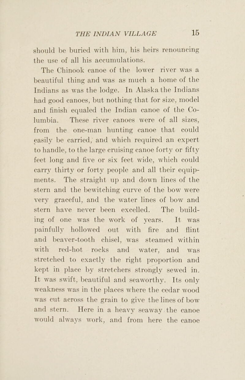 should be Iniried with him, his heirs renouncing the use of all his accumulations. The Chinook canoe of the lower river was a beautiful thing and was as much a home of the Indians as was the lodge. In Alaska the Indians had good canoes, but nothing that for size, model and finish equaled the Indian canoe of the Co- lumbia. These river canoes were of all sizes, from the one-man hunting canoe that could easily be carried,' and which required an expert to handle, to the large cruising canoe forty or fifty feet long and five or six feet wide, which could carry thirty or forty people and all their equip- ments. The straight up and down lines of the stern and the bewitching curve of the bow were very graceful, and the water lines of bow and stern have never been excelled. The build- ing of one was the work of years. It was painfully hollowed out with fire and flint and beaver-tooth chisel, was steamed within with red-hot rocks and water, and was stretched to exactly the right proportion and kept in place by stretchers strongly sewed in. It was swift, beautiful and seaworthy. Its only weakness was in the places where the cedar wood was cut across the grain to give the lines of bow and stern. Here in a heavy seaway the canoe would always work, and from here the canoe