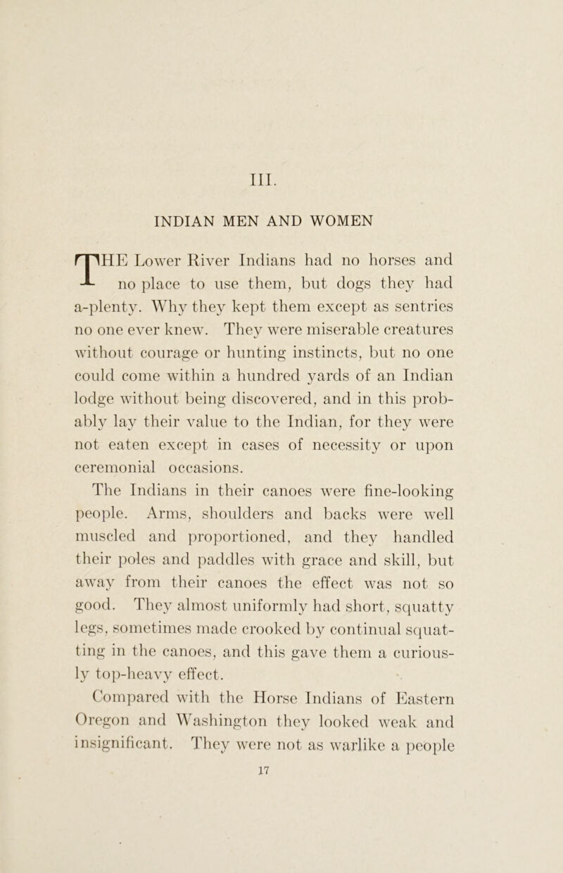 III. INDIAN MEN AND WOMEN HE Lower River Indians had no horses and no place to use them, but dogs they had a-plenty. Why they kept them except as sentries no one ever knew. They were miserable creatures without courage or hunting instincts, but no one could come within a hundred yards of an Indian lodge without being discovered, and in this prob- ably lay their value to the Indian, for they were not eaten except in cases of necessity or upon ceremonial occasions. The Indians in their canoes were fine-looking people. Arms, shoulders and backs were well muscled and proportioned, and they handled their poles and paddles with grace and skill, but away from their canoes the effect was not so good. They almost uniformly had short, squatty legs, sometimes made crooked by continual scpiat- ting in the canoes, and this gave them a curious- ly top-heavy effect. Compared with the Horse Indians of Eastern Oregon and Washington they looked weak and insignihcant. They were not as warlike a people