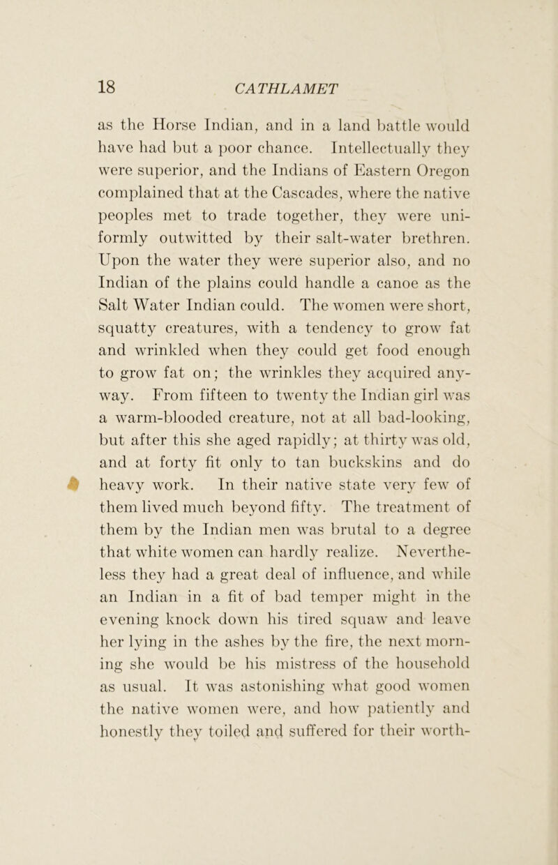 as the Horse Indian, and in a land battle would have had but a poor chance. Intellectually they were superior, and the Indians of Eastern Oregon complained that at the Cascades, where the native peoples met to trade together, they were uni- formly outwitted by their salt-water brethren. Upon the water they were superior also, and no Indian of the plains could handle a canoe as the Salt Water Indian could. The women were short, squatty creatures, with a tendency to grow fat and wrinkled when they could get food enough to grow fat on; the wrinkles they acciuired any- way. From fifteen to twenty the Indian girl was a warm-blooded creature, not at all bad-looking, but after this she aged rapidly; at thirty was old, and at forty fit only to tan buckskins and do heavy work. In their native state very few of them lived much beyond fifty. The treatment of them by the Indian men was brutal to a degree that white women can hardly realize. Neverthe- less they had a great deal of influence, and while an Indian in a fit of bad temper might in the evening knock down his tired squaw and leave her lying in the ashes by the fire, the next morn- ing she would be his mistress of the household as usual. It was astonishing what good women the native women were, and how patiently and honestly they toiled and suffered for their worth-