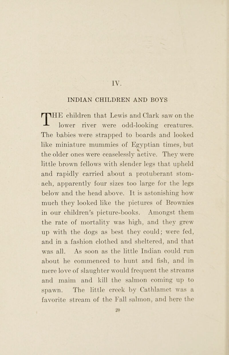 IV. INDIAN CHILDREN AND BOYS HE children that Lewis and Clark saw on the lower river were odd-looking creatures. The babies were strapped to boards and looked like miniature mummies of Egyptian times, but the older ones were ceaselessly active. They were little brown fellows with slender legs that upheld and rapidly carried about a protuberant stom- ach, apparently four sizes too large for the legs below and the head above. It is astonishing how much they looked like the pictures of Brownies in our children’s picture-books. Amongst them the rate of mortality was high, and they grew up with the dogs as best they could; were fed, and in a fashion clothed and sheltered, and that was all. As soon as the little Indian could run aI)out he commenced to hunt and fish, and in mere love of slaughter would frequent the streams and maim and kill the salmon coming up to spawn. The little creek by Cathlamet was a favorite stream of the Fall salmon, and here the