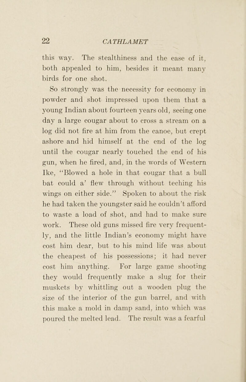 this way. The stealthiness and the ease of it, both appealed to him, besides it meant many birds for one shot. So strongly was the necessity for economy in powder and shot impressed upon them that a young Indian about fourteen years old, seeing one day a large cougar about to cross a stream on a log did not fire at him from the canoe, but crept ashore and hid himself at the end of the log until the cougar nearly touched the end of his gun, when he fired, and, in the words of Western Ike, ‘^Blowed a hole in that cougar that a bull bat could Si’ flew through without teching his wings on either side.’^ Spoken to about the risk he had taken the youngster said he couldnT afford to waste a load of shot, and had to make sure work. These old guns missed fire very frequent- ly, and the little Indian^s economy might have cost him dear, but to his mind life was about the cheapest of his possessions; it had never cost him anything. For large game shooting they would frequently make a slug for their muskets by whittling out a wooden plug the size of the interior of the gun barrel, and with this make a mold in damp sand, into which was poured the melted lead. The result was a fearful