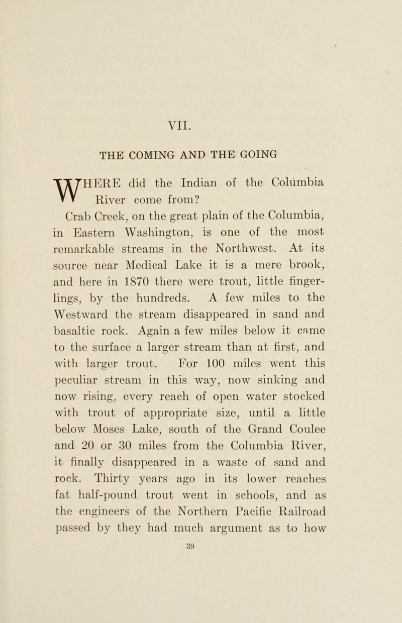 VII. THE COMING AND THE GOING WHERE did the Indian of the Columbia River come from? Crab Creek, on the great plain of the Columbia, in Eastern Washington, is one of the most remarkable streams in the Northwest. At its source near Medical Lake it is a mere brook, and here in 1870 there were trout, little finger- lings, by the hundreds. A few miles to the Westward the stream disappeared in sand and basaltic rock. Again a few miles below it came to the surface a larger stream than at hrst, and with larger trout. For 100 miles went this peculiar stream in this way, now sinking and now rising, every reach of open water stocked with trout of appropriate size, until a little below Moses Lake, south of the Grand Coulee and 20 or 30 miles from the Columbia River, it finally disappeared in a waste of sand and rock. Thirty years ago in its lower reaches fat half-pound trout went in schools, and as the engineers of the Northern Pacific Railroad passed by they had much argument as to how