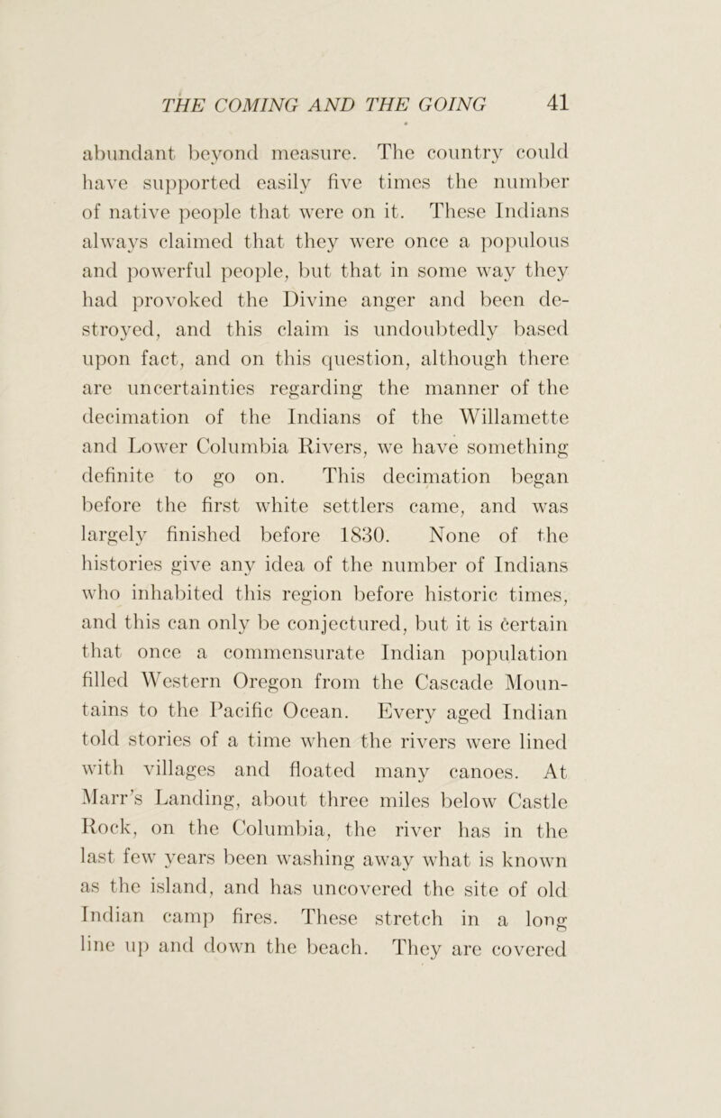 abundant beyond measure. The country could liave supported easily five times the numl)er of native people that were on it. These Indians always claimed that they were once a populous and powerful people, but that in some way they had provoked the Divine anger and been de- stroyed, and this claim is undoul)tedly based upon fact, and on this cpiestion, although there are uncertainties regarding the manner of the decimation of the Indians of the Willamette and Lower Columbia Rivers, we have something- definite to go on. This decimation began before the first white settlers came, and was largely finished before 1830. None of the histories give any idea of the number of Indians who inhabited this region before historic times, and this can only be conjectured, but it is certain that once a commensurate Indian population filled Western Oregon from the Cascade Moun- tains to the Pacific Ocean. Every aged Indian told stories of a time when the rivers were lined with villages and floated many canoes. At Marr^s Landing, about three miles below Castle Rock, on the Columbia, the river has in the last few years been washing away what is known as the island, and has uncovered the site of old Indian camp fires. These stretch in a long line up and down the beach. They are covered