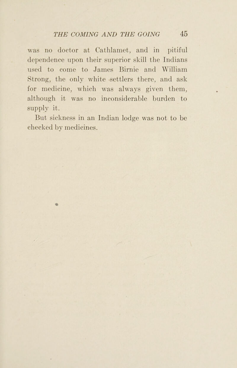 was no doctor at Cathlamet, and in pitiful dependence upon their superior skill the Indians used to come to James Birnie and William Strong, the only white -settlers there, and ask for medicine, which was always given them, although it was no inconsiderable burden to supply it. But sickness in an Indian lodge was not to be checked by medicines.