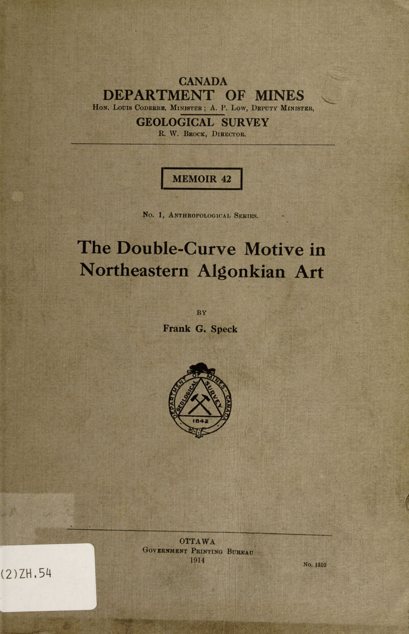 CANADA DEPARTMENT OF MINES Hon. Louis Coderre, Minister ; A. P. Low, Deputy Minister, (2)ZH.54 GEOLOGICAL SURVEY R. W. Brock, Director. MEMOIR 42 No. 1, Anthropological Series. The Double-Curve Motive in Northeastern Algonkian Art BY Frank G. Speck « t OTTAWA Government Printing Bureau 1914 No. 1310