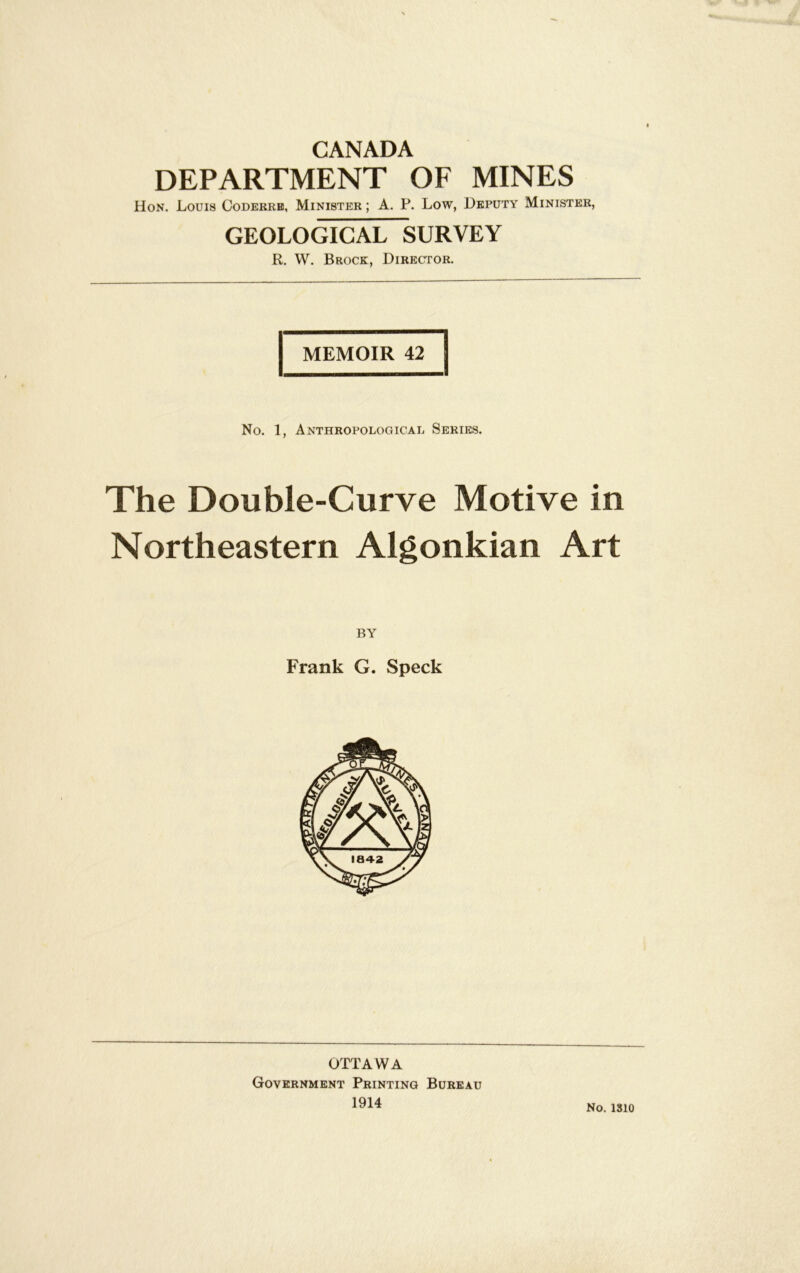 CANADA DEPARTMENT OF MINES Hon. Louis Codekrb, Minister ; A. P. Low, Deputy Minister, GEOLOGICAL SURVEY R. W, Brock, DiREcrroR. MEMOIR 42 No. 1, Anthropologicai. Series. The Double-Curve Motive in Northeastern Algonkian Art Frank G. Speck OTTAWA Government Printing Bureau 1914 No. ISIO