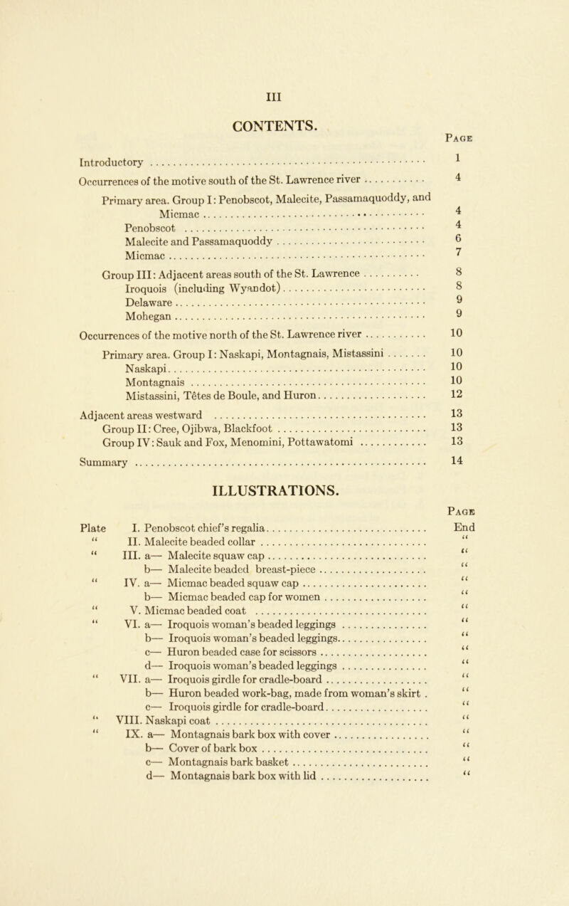 CONTENTS. Page Introductory ^ Occiirrences of the motive south of the St. Lawrence river 4 Primary area. Group I: Penobscot, Malecite, Passamaquoddy, and Micmac ^ Penobscot ^ Malecite and Passamaquoddy ^ Micmac ^ Group III: Adjacent areas south of the St. Lawrence 8 Iroquois (inclu«iing Wyandot) 8 Delaware ^ Mohegan ^ Occurrences of the motive north of the St. Lawrence river 10 Primary area. Group I; Naskapi, Montagnais, Mistassini 10 Naskapi 10 Montagnais 10 Mistassini, Tetes de Boule, and Huron 12 Adjacent areas westward 13 Group II: Cree, Ojibwa, Blackfoot 13 Group IV: Sauk and Fox, Menomini, Pottawatomi 13 Summary 14 ILLUSTRATIONS. Page Plate I. Penobscot chief s regalia End “ II. Malecite beaded collar “ III. a— Malecite squaw cap b— Malecite beaded breast-piece “ IV. a— Micmac beaded squaw cap ‘‘ b— Micmac beaded cap for women “ “ V. Micmac beaded coat “ “ VI. a— Iroquois woman’s beaded leggings “ b— Iroquois woman’s beaded leggings ‘‘ c— Huron beaded case for scissors ‘ ‘ d— Iroquois woman’s beaded leggings “ “ VII. a— Iroquois girdle for cradle-board “ b— Huron beaded work-bag, made from woman’s skirt . ‘ ‘ c— Iroquois girdle for cradle-board “ “ VIII. Naskapi coat “ “ IX. a— Montagnais bark box with cover “ b— Cover of bark box “ c— Montagnais bark basket “ d— Montagnais bark box with hd