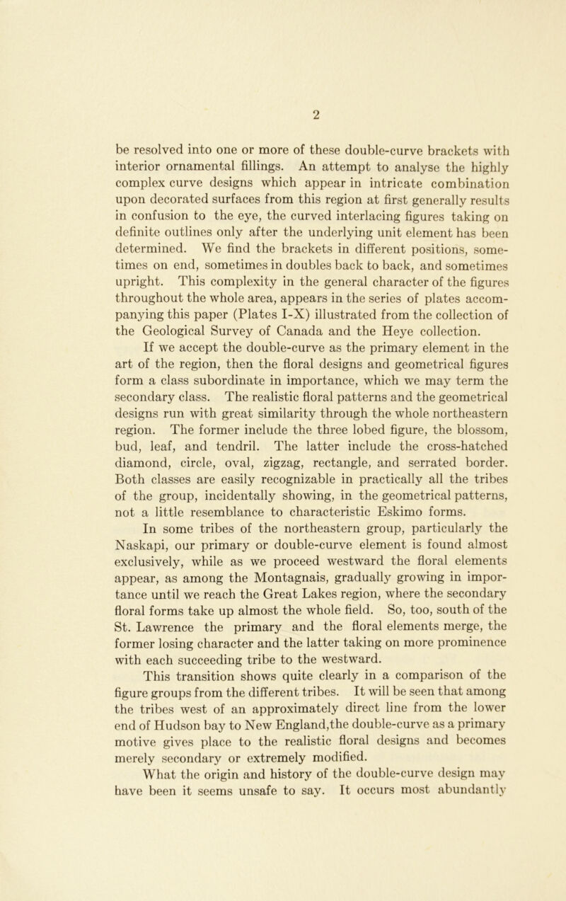 be resolved into one or more of these double-curve brackets with interior ornamental fillings. An attempt to analyse the highly complex curve designs which appear in intricate combination upon decorated surfaces from this region at first generally results in confusion to the eye, the curved interlacing figures taking on definite outlines only after the underlying unit element has been determined. We find the brackets in different positions, some- times on end, sometimes in doubles back to back, and sometimes upright. This complexity in the general character of the figures throughout the whole area, appears in the series of plates accom- panying this paper (Plates I-X) illustrated from the collection of the Geological Survey of Canada and the Heye collection. If we accept the double-curve as the primary element in the art of the region, then the floral designs and geometrical figures form a class subordinate in importance, which we may term the secondary class. The realistic floral patterns and the geometrical designs run with great similarity through the whole northeastern region. The former include the three lobed figure, the blossom, bud, leaf, and tendril. The latter include the cross-hatched diamond, circle, oval, zigzag, rectangle, and serrated border. Both classes are easily recognizable in practically all the tribes of the group, incidentally showing, in the geometrical patterns, not a little resemblance to characteristic Eskimo forms. In some tribes of the northeastern group, particularly the Naskapi, our primary or double-curve element is found almost exclusively, while as we proceed westward the floral elements appear, as among the Montagnais, gradually growing in impor- tance until we reach the Great Lakes region, where the secondary floral forms take up almost the whole field. So, too, south of the St. Lawrence the primary and the floral elements merge, the former losing character and the latter taking on more prominence with each succeeding tribe to the westward. This transition shows quite clearly in a comparison of the figure groups from the different tribes. It will be seen that among the tribes west of an approximately direct line from the lower end of Hudson bay to New England,the double-curve as a primary motive gives place to the realistic floral designs and becomes merely secondary or extremely modified. What the origin and history of the double-curve design may have been it seems unsafe to say. It occurs most abundantly