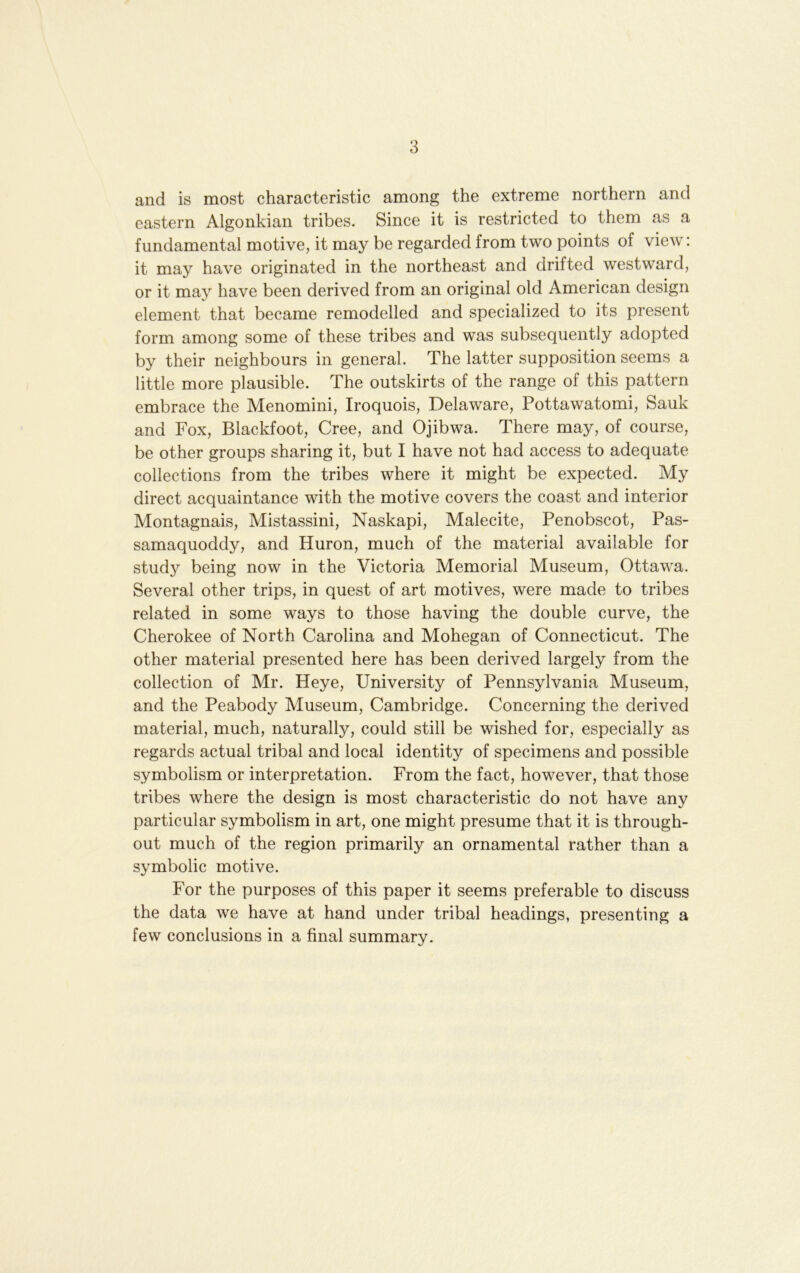 and is most characteristic among the extreme northern and eastern Algonkian tribes. Since it is restricted to them as a fundamental motive, it may be regarded from two points of view: it may have originated in the northeast and drifted westward, or it may have been derived from an original old American design element that became remodelled and specialized to its present form among some of these tribes and was subsequently adopted by their neighbours in general. The latter supposition seems a little more plausible. The outskirts of the range of this pattern embrace the Menomini, Iroquois, Delaware, Pottawatomi, Sauk and Fox, Blackfoot, Cree, and Ojibwa. There may, of course, be other groups sharing it, but I have not had access to adequate collections from the tribes where it might be expected. My direct acquaintance with the motive covers the coast and interior Montagnais, Mistassini, Naskapi, Malecite, Penobscot, Pas- samaquoddy, and Huron, much of the material available for study being now in the Victoria Memorial Museum, Ottawa. Several other trips, in quest of art motives, were made to tribes related in some ways to those having the double curve, the Cherokee of North Carolina and Mohegan of Connecticut. The other material presented here has been derived largely from the collection of Mr. Heye, University of Pennsylvania Museum, and the Peabody Museum, Cambridge. Concerning the derived material, much, naturally, could still be wished for, especially as regards actual tribal and local identity of specimens and possible symbolism or interpretation. From the fact, however, that those tribes where the design is most characteristic do not have any particular symbolism in art, one might presume that it is through- out much of the region primarily an ornamental rather than a symbolic motive. For the purposes of this paper it seems preferable to discuss the data we have at hand under tribal headings, presenting a few conclusions in a final summary.