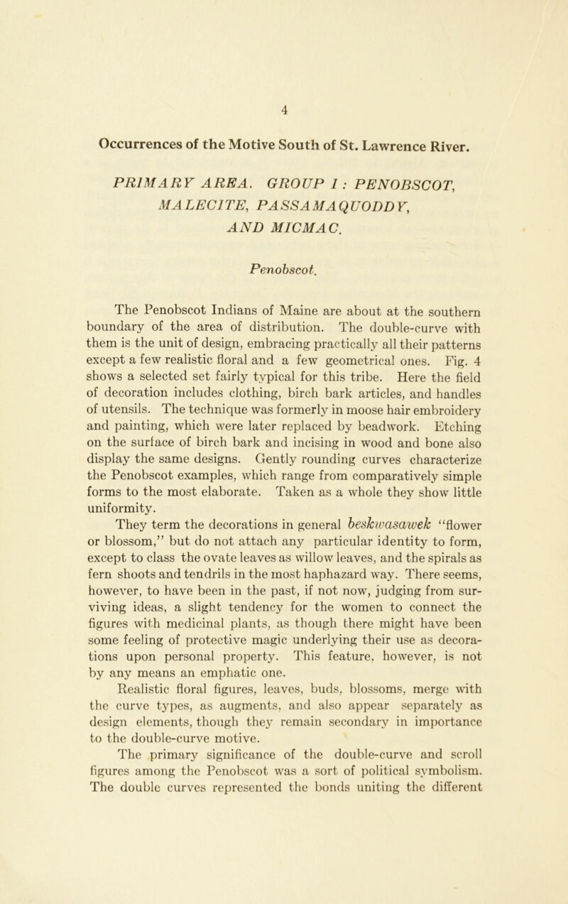 Occurrences of the Motive South of St. Lawrence River. PRIMARY AREA. GROUP I : PENOBSCOT, MALECITE, PASSAMAQUODDY, AND MIC MAC. Penobscot. The Penobscot Indians of Maine are about at the southern boundary of the area of distribution. The double-curve with them is the unit of design, embracing practically all their patterns except a few realistic floral and a few geometrical ones. Fig. 4 shows a selected set fairly typical for this tribe. Here the field of decoration includes clothing, birch bark articles, and handles of utensils. The technique was formerly in moose hair embroidery and painting, which were later replaced by beadwork. Etching on the surface of birch bark and incising in wood and bone also display the same designs. Gently rounding curves characterize the Penobscot examples, which range from comparatively simple forms to the most elaborate. Taken as a whole they show little uniformity. They term the decorations in general beskwasawek “flower or blossom,” but do not attach any particular identity to form, except to class the ovate leaves as willow leaves, and the spirals as fern shoots and tendrils in the most haphazard way. There seems, however, to have been in the past, if not now, judging from sur- viving ideas, a slight tendency for the women to connect the figures with medicinal plants, as though there might have been some feeling of protective magic underlying their use as decora- tions upon personal property. This feature, however, is not by any means an emphatic one. Realistic floral figures, leaves, buds, blossoms, merge with the curve types, as augments, and also appear separately as design elements, though they remain secondary in importance to the double-curve motive. The primary significance of the double-curve and scroll figures among the Penobscot was a sort of political symbolism. The double curves represented the bonds uniting the different