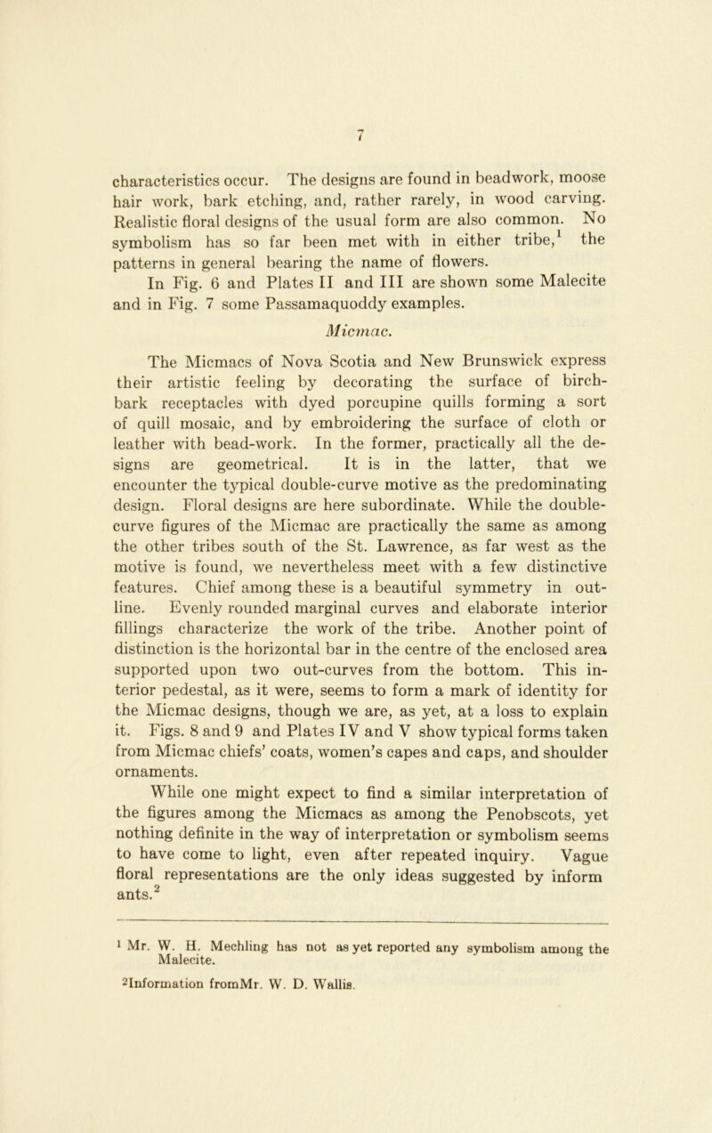 characteristics occur. The designs are found in beadwork, moose hair work, bark etching, and, rather rarely, in wood carving. Realistic floral designs of the usual form are also common. No symbolism has so far been met with in either tribe,^ the patterns in general bearing the name of flowers. In Fig. 6 and Plates II and III are shown some Malecite and in Fig. 7 some Passamaquoddy examples. Micmac. The Micmacs of Nova Scotia and New Brunswick express their artistic feeling by decorating the surface of birch- bark receptacles with dyed porcupine quills forming a sort of quill mosaic, and by embroidering the surface of cloth or leather with bead-work. In the former, practically all the de- signs are geometrical. It is in the latter, that we encounter the typical double-curve motive as the predominating design. Floral designs are here subordinate. While the double- curve figures of the Micmac are practically the same as among the other tribes south of the St. Lawrence, as far west as the motive is found, we nevertheless meet with a few distinctive features. Chief among these is a beautiful symmetry in out- line. Evenly rounded marginal curves and elaborate interior fillings characterize the work of the tribe. Another point of distinction is the horizontal bar in the centre of the enclosed area supported upon two out-curves from the bottom. This in- terior pedestal, as it were, seems to form a mark of identity for the Micmac designs, though we are, as yet, at a loss to explain it. Figs. 8 and 9 and Plates IV and V show typical forms taken from Micmac chiefs’ coats, women’s capes and caps, and shoulder ornaments. While one might expect to find a similar interpretation of the figures among the Micmacs as among the Penobscots, yet nothing definite in the way of interpretation or symbolism seems to have come to light, even after repeated inquiry. Vague floral representations are the only ideas suggested by inform ants.^ 1 Mr. W. H. Mechling has not as yet reported any symbolism among the Malecite. 2Information fromMi. W. D. Wallis.