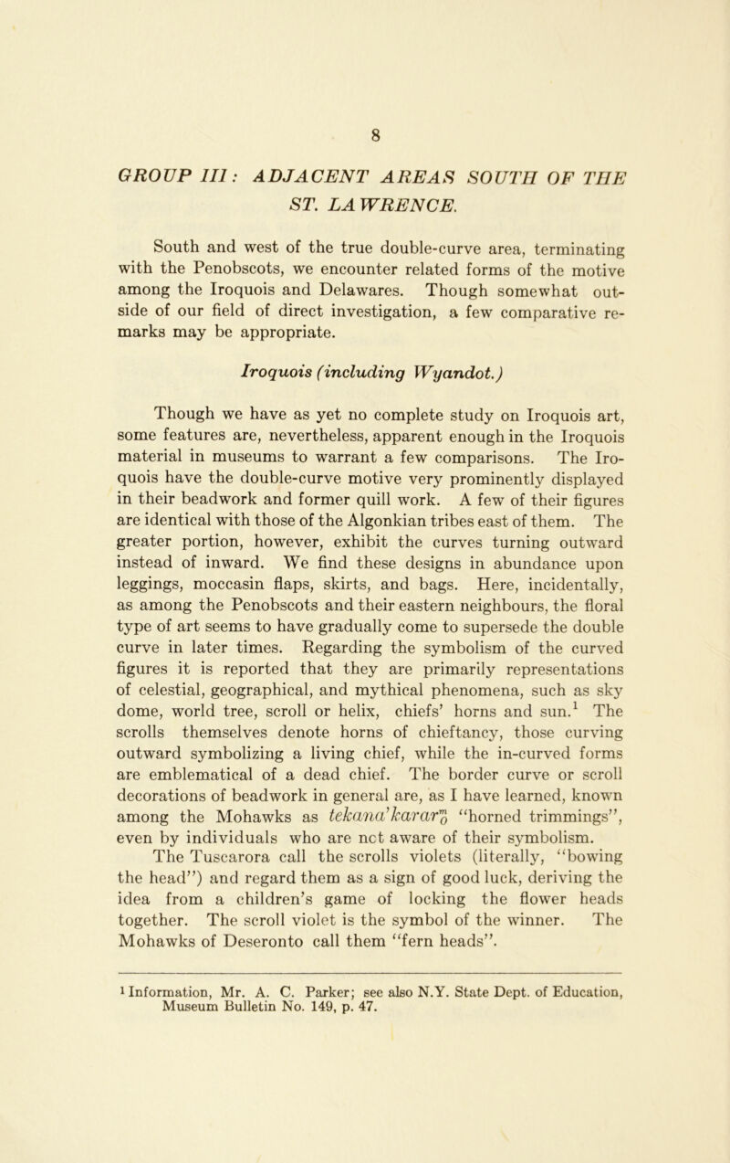 GROUP III: ADJACENT AREAI^ SOUTH OF THE ST. LAWRENCE. South and west of the true double-curve area, terminating with the Penobscots, we encounter related forms of the motive among the Iroquois and Delawares. Though somewhat out- side of our field of direct investigation, a few comparative re- marks may be appropriate. Iroquois (including Wyandot.) Though we have as yet no complete study on Iroquois art, some features are, nevertheless, apparent enough in the Iroquois material in museums to warrant a few comparisons. The Iro- quois have the double-curve motive very prominently displayed in their beadwork and former quill work. A few of their figures are identical with those of the Algonkian tribes east of them. The greater portion, however, exhibit the curves turning outward instead of inward. We find these designs in abundance upon leggings, moccasin flaps, skirts, and bags. Here, incidentally, as among the Penobscots and their eastern neighbours, the floral type of art seems to have gradually come to supersede the double curve in later times. Regarding the symbolism of the curved figures it is reported that they are primarily representations of celestial, geographical, and mythical phenomena, such as sky dome, world tree, scroll or helix, chiefs’ horns and sun.^ The scrolls themselves denote horns of chieftancy, those curving outward symbolizing a living chief, while the in-curved forms are emblematical of a dead chief. The border curve or scroll decorations of beadwork in general are, as I have learned, known among the Mohawks as tekana^karar^ ^‘horned trimmings”, even by individuals who are net aware of their symbolism. The Tuscarora call the scrolls violets (literally, “bowing the head”) and regard them as a sign of good luck, deriving the idea from a children’s game of locking the flower heads together. The scroll violet is the symbol of the winner. The Mohawks of Deseronto call them “fern heads”. 1 Information, Mr. A. C. Parker; see also N.Y. State Dept, of Education, Museum Bulletin No. 149, p. 47.