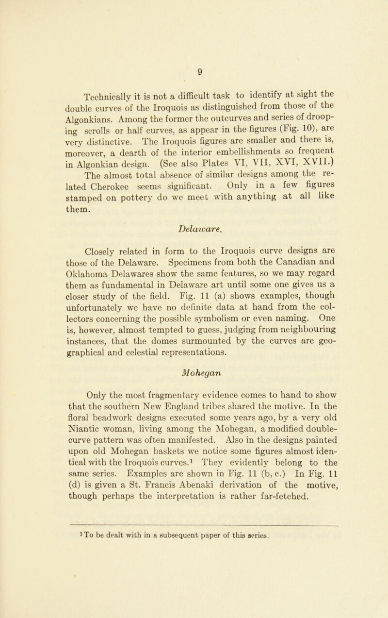 Technically it is not a difficult task to identify at sight the double curves of the Iroquois as distinguished from those of the Algonkians. Among the former the outcurves and series of droop- ing scrolls or half curves, as appear in the figures (Fig. 10), are very distinctive. The Iroquois figures are smaller and there is, moreover, a dearth of the interior embellishments so frequent in Algonkian design. (See also Plates VI, VII, XVI, XVII.) The almost total absence of similar designs among the re- lated Cherokee seems significant. Only in a few figures stamped on pottery do we meet with anything at all like them. Delaioare. Closely related in form to the Iroquois curve designs are those of the Delaware. Specimens from both the Canadian and Oklahoma Delawares show the same features, so we may regard them as fundamental in Delaware art until some one gives us a closer study of the field. Fig. 11 (a) shows examples, though unfortunately we have no definite data at hand from the col- lectors concerning the possible symbolism or even naming. One is, however, almost tempted to guess, judging from neighbouring instances, that the domes surmounted by the curves are geo- graphical and celestial representations. Mohegan Only the most fragmentary evidence comes to hand to show that the southern New England tribes shared the motive. In the floral beadwork designs executed some years ago, by a very old Niantic woman, living among the Mohegan, a modified double- curve pattern was often manifested. Also in the designs painted upon old Mohegan baskets we notice some figures almost iden- tical with the Iroquois curves. ^ They evidently belong to the same series. Examples are shown in Fig. 11 (b, c.) In Fig. 11 (d) is given a St. Francis Abenaki derivation of the motive, though perhaps the interpretation is rather far-fetched. iTo be dealt with in a subsequent paper of this aeries.