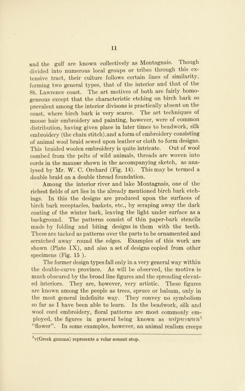 and the gulf are known collectively as Montagnais. 1 hough divided into numerous local groups or tribes through this ex- tensive tract, their culture follows certain lines of similarity, forming two general types, that of the interior and that of the St. Lawrence coast. The art motives of both are fairly homo- geneous except that the characteristic etching on birch bark so prevalent among the interior divisons is practically absent on the coast, where birch bark is very scarce. The art techniques of moose hair embroidery and painting, however, were of common distribution, having given place in later times to beadwork, silk embroidery (the chain stitch),and a form of embroidery consisting of animal wool braid sewed upon leather or cloth to form designs. This braided woolen embroidery is quite intricate. Out of wool combed from the pelts of wild animals, threads are woven into cords in the manner shown in the accompanying sketch, as ana- lysed by Mr. W. C. Orchard (Fig. 14). This may be termed a double braid on a double thread foundation. Among the interior river and lake Montagnais, one of the richest fields of art lies in the already mentioned birch bark etch- ings. In this the designs are produced upon the surfaces of birch bark receptacles, baskets, etc., by scraping away the dark coating of the winter bark, leaving the light under surface as a background. The patterns consist of thin paper-bark stencils made by folding and biting designs in them with the teeth. These are tacked as patterns over the parts to be ornamented and scratched away round the edges. Examples of this work are shown (Plate IX), and also a set of designs copied from other specimens (Fig. 15 ). The former design types fall only in a very general way within the double-curve province. As will be observed, the motive is much obscured by the broad line figures and the spreading elevat- ed interiors. They are, however, very artistic. These figures are known among the people as trees, spruce or balsam, only in the most general indefinite way. They convey no symbolism so far as I have been able to learn. In the beadwork, silk and wool cord embroidery, floral patterns are most commonly em- ployed, the figures in general being known as wdpuywun^ “flower’b In some examples, however, an animal realism creeps ^7(Greek gamma) represents a velar sonant stop.