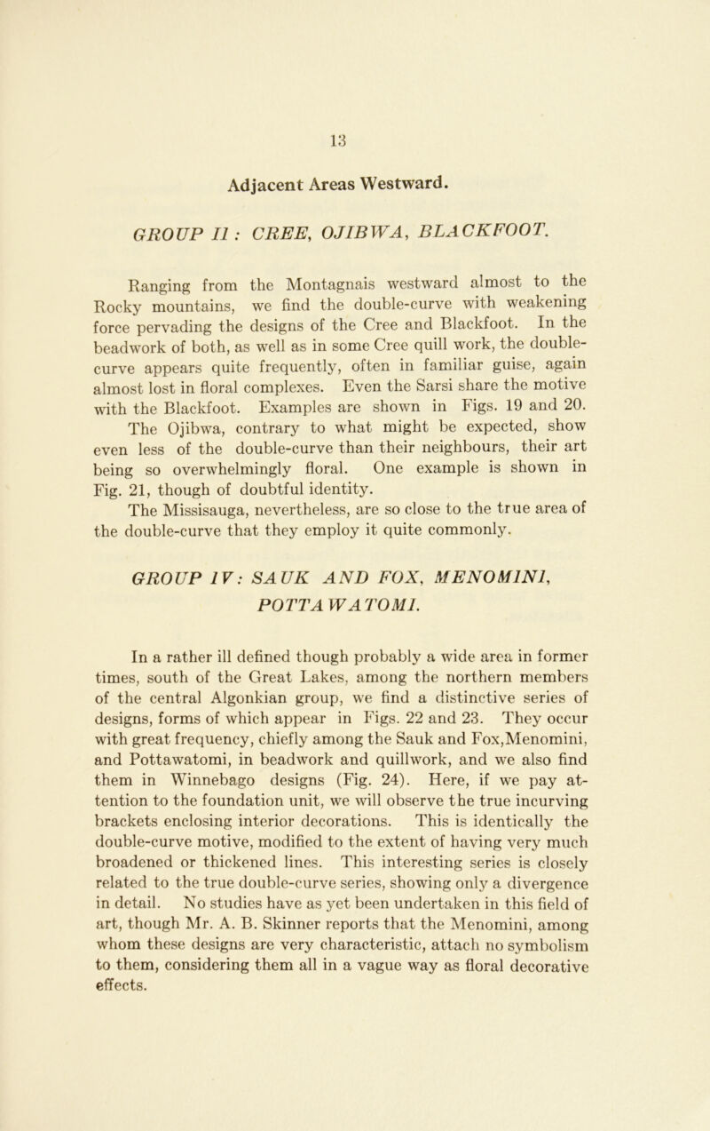 Adjacent Areas Westward. GROUP II: CREE, OJIBWA, DLACKFOOT. Ranging from the Montagnais westward almost to the Rocky mountains, we find the double-curve with weakening force pervading the designs of the Cree and Blackfoot. In the beadwork of both, as well as in some Cree quill work, the double- curve appears quite frequently, often in familiar guise, again almost lost in floral complexes. Even the Sarsi share the motive with the Blackfoot. Examples are shown in Figs. 19 and 20. The Ojibwa, contrary to what might be expected, show even less of the double-curve than their neighbours, their art being so overwhelmingly floral. One example is shown in Fig. 21, though of doubtful identity. The Missisauga, nevertheless, are so close to the true area of the double-curve that they employ it quite commonly. GROUP IV: SAUK AND FOX, ME NO MINI, POTT AW ATOM!. In a rather ill defined though probably a wide area in former times, south of the Great Lakes, among the northern members of the central Algonkian group, we find a distinctive series of designs, forms of which appear in Figs. 22 and 23. They occur with great frequency, chiefly among the Sauk and Fox,Menomini, and Pottawatomi, in beadwork and quillwork, and we also find them in Winnebago designs (Fig. 24). Here, if we pay at- tention to the foundation unit, we will observe the true incurving brackets enclosing interior decorations. This is identically the double-curve motive, modified to the extent of having very much broadened or thickened lines. This interesting series is closely related to the true double-curve series, showing only a divergence in detail. No studies have as yet been undertaken in this field of art, though Mr. A. B. Skinner reports that the Menomini, among whom these designs are very characteristic, attach no symbolism to them, considering them all in a vague way as floral decorative effects.