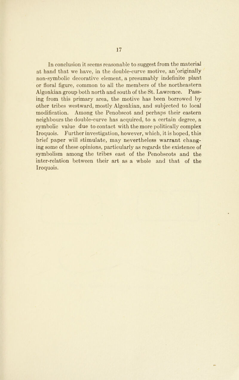 In conclusion it seems reasonable to suggest from the material at hand that we have, in the double-curve motive, an Wiginally non-symbolic decorative element, a presumably indefinite plant or floral figure, common to all the members of the northeastern Algonkian group both north and south of the St. Lawrence. Pass- ing from this primary area, the motive has been borrowed by other tribes westward, mostly Algonkian, and subjected to local modification. Among the Penobscot and perhaps their eastern neighbours the double-curve has acquired, to a certain degree, a symbolic value due to contact with the more politically complex Iroquois. Further investigation, however, which, it is hoped, this brief paper will stimulate, may nevertheless warrant chang- ing some of these opinions, particularly as regards the existence of symbolism among the tribes east of the Penobscots and the inter-relation between their art as a whole and that of the Iroquois.