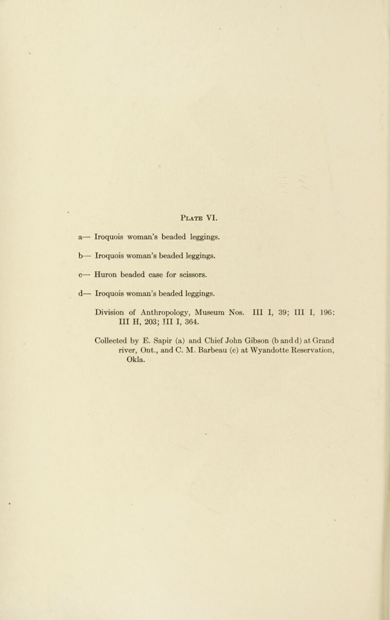 a— Iroquois womaix’s beaded leggings. b— Iroquois woman’s beaded leggings. c— Huron beaded case for scissors. d— Iroquois woman’s beaded leggings. Division of Anthropology, Museum Nos. Ill I, 39; III I, 196: III H, 203; III I, 364. Collected by E. Sapir (a) and Chief John Gibson (bandd) at Grand river, Ont., and C. M. Barbeau (c) at Wyandotte Reservation, Okla.