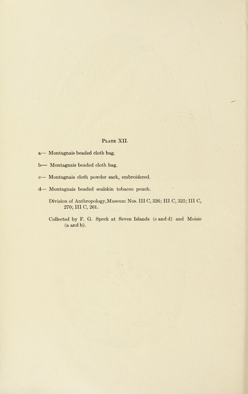 a— Montagnais beaded cloth bag. b— Montagnais beaded cloth bag. c— Montagnais cloth powder sack, embroidered. d— Montagnais beaded sealskin tobacco pouch. Division of Anthropology,Museum Nos. Ill C, 326; III C, 325; III C, 270;III C, 261. Collected by F. G. Speck at Seven Islands (c and d) and Moisie (a and b).