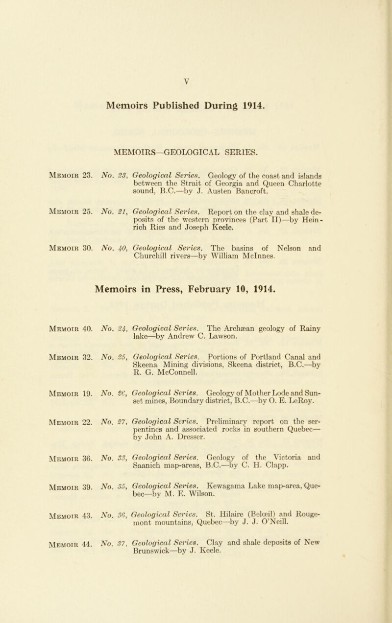 Memoirs Published During 1914. MEMOIRS—GEOLOGICAL SERIES. Memoir 23. No. 23, Geological Series. Geology of the coast and islands between the Strait of Georgia and Queen Charlotte sound, B.C.—by J. Austen Bancroft. Memoir 25. No. 21, Geological Series. Report on the clay and shale de- posits of the western provinces (Part II)—by Hein- rich Ries and Joseph Keele. Memoir 30. No. 40, Geological Series. The basins of Nelson and Churchill rivers—by William Mclnnes. Memoirs in Press, February 10, 1914. Memoir 40. No. 24, Geological Series. The .Archaean geology of Rainy lake—by Andrew C. Lawson. Memoir 32. No. 25, Geologieal Series. Portions of Portland Canal and Skeena Mining divisions, Skeena district, B.C.—by R. G. McConnell. Memoir 19. No. 26, Geological Series. Geology of Mother Lode and Sun- set mines, Boundary district, B.C.—by 0. E. LeRoy. Memoir 22. No. 27, Geological Series. Preliminary report on the ser- pentines and associated rocks in southern Quebec— by John A. Dresser. Memoir 36. No. S3, Geological Series. Geology of the Victoria and Saanich map-areas, B.C.—by C. H. Clapp. Memoir 39. No. 35, Geological Series. Kewagama Lake map-area, Que- bec—by M. E. Wilson. Memoir 43. No. 36, Geological Series. St. Hilaire (Belceil) and Rouge- mont mountains, Quebec—by J. J. O’Neill. Memoir 44. No. 37, Geological Series. Clay and shale deposits of New Brunswick—by J. Keele.