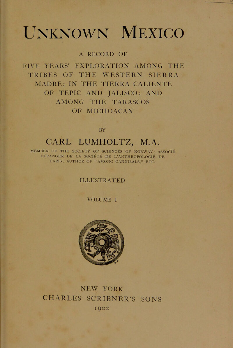Unknown Mexico A RECORD OF FIVE YEARS’ EXPLORATION AMONG THE TRIBES OF THE WESTERN SIERRA MADRE; IN THE TIERRA CALIENTE OF TEPIC AND JALISCO; AND AMONG THE TARASCOS OF MICHOACAN BY CARL LUMHOLTZ, M.A. MEMBER OF THE SOCIETY OF SCIENCES OF NORWAY; ASSOCIE ETRANGER DE LA SOCIETE DE L’ANTHROPOLOGIE DE PARIS; AUTHOR OF “AMONG CANNIBALS,” ETC. ILLUSTRATED VOLUME I NEW YORK CHARLES SCRIBNER'S SONS I 902