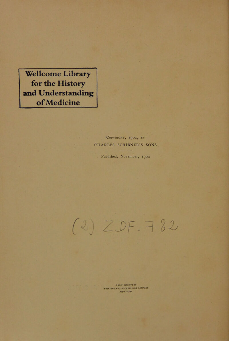 Wellcome Library for the History and Understanding of Medicine Copyright, 1902, by CHARLES SCRIBNER’S SONS Published, November, 1902 (i) ZDf. 3 %b TROW DIRECTORY PRINTING AND BOOKBINDING COMPANY NEW YORK