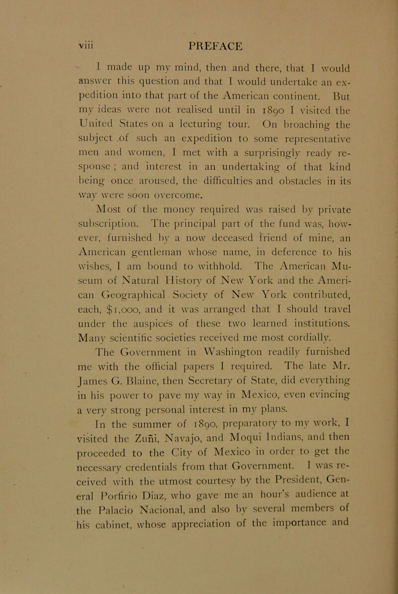 1 made up my mind, then and there, that I would answer this question and that I would undertake an ex- pedition into that part of the American continent. But my ideas were not realised until in 1890 I visited the United States on a lecturing tour. On broaching the subject of such an expedition to some representative men and women, I met with a surprisingly ready re- sponse ; and interest in an undertaking of that kind being once aroused, the difficulties and obstacles in its way were soon overcome. Most of the money required was raised by private subscription. The principal part of the fund was, how- ever, furnished by a now deceased friend of mine, an American gentleman whose name, in deference to his wishes, I am bound to withhold. The American Mu- seum of Natural History of New York and the Ameri- can Geographical Society of New York contributed, each, $1,000, and it was arranged that I should travel under the auspices of these two learned institutions. Many scientific societies received me most cordially. The Government in Washington readily furnished me with the official papers I required. The late Mr. James G. Blaine, then Secretary of State, did everything in his power to pave my way in Mexico, even evincing a very strong personal interest in my plans. In the summer of 1890, preparatory to my work, I visited the Zuni, Navajo, and Moqui Indians, and then proceeded to the City of Mexico in order to get the necessary credentials from that Government. 1 was re- ceived with the utmost courtesy by the President, Gen- eral Porfirio Diaz, who gave me an hours audience at the Palacio Nacional, and also by several members of his cabinet, whose appreciation of the importance and