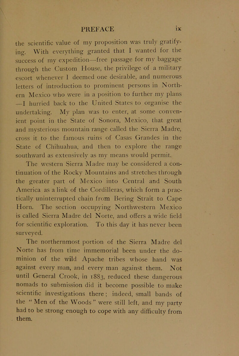 the scientific value of my proposition was truly gratify- ing. With everything granted that I wanted for the success of my expedition—free passage for my baggage through the Custom House, the privilege of a military escort whenever 1 deemed one desirable, and numerous letters of introduction to prominent persons in North- ern Mexico who were in a position to further my plans — I hurried back to the United States to organise the undertaking. My plan was to enter, at some conven- ient point in the State of Sonora, Mexico, that great and mysterious mountain range called the Sierra Madre, cross it to the famous ruins of Casas Grandes in the State of Chihuahua, and then to explore the range southward as extensively as my means would permit. The western Sierra Madre may be considered a con- tinuation of the Rocky Mountains and stretches through the greater part of Mexico into Central and South America as a link of the Cordilleras, which form a prac- tically uninterrupted chain from Bering Strait to Cape Horn. The section occupying Northwestern Mexico is called Sierra Madre del Norte, and offers a wide field for scientific exploration. To this day it has never been surveyed. The northernmost portion of the Sierra Madre del Norte has from time immemorial been under the do- minion of the wild Apache tribes whose hand was against every man, and every man against them. Not until General Crook, in 1883, reduced these dangerous nomads to submission did it become possible to make scientific investigations there ; indeed, small bands of the “ Men of the Woods ” were still left, and my party had to be strong enough to cope with any difficulty from them.