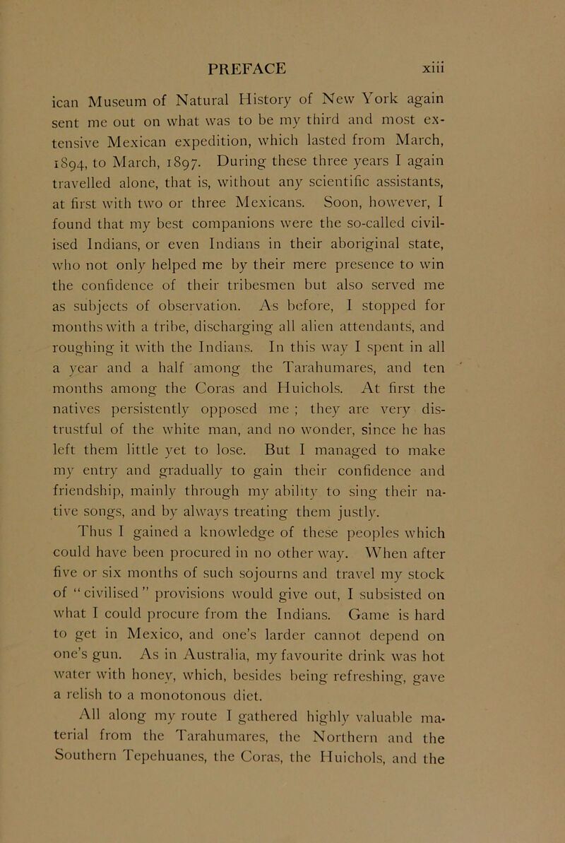 ican Museum of Natural History of New York again sent me out on what was to be my third and most ex- tensive Mexican expedition, which lasted from March, 1894, to March, 1897. During these three years I again travelled alone, that is, without any scientific assistants, at first with two or three Mexicans. Soon, however, I found that my best companions were the so-called civil- ised Indians, or even Indians in their aboriginal state, who not only helped me by their mere presence to win the confidence of their tribesmen but also served me as subjects of observation. As before, I stopped for months with a tribe, discharging all alien attendants, and roughing it with the Indians. In this way I spent in all a year and a half among the Tarahumares, and ten months among the Coras and Huichols. At first the natives persistently opposed me ; they are very dis- trustful of the white man, and no wonder, since he has left them little yet to lose. But I managed to make my entry and gradually to gain their confidence and friendship, mainly through my ability to sing their na- tive songs, and by always treating them justly. Thus I gained a knowledge of these peoples which could have been procured in no other way. When after five or six months of such sojourns and travel my stock of “civilised” provisions would give out, I subsisted on what I could procure from the Indians. Game is hard to get in Mexico, and one’s larder cannot depend on one’s gun. As in Australia, my favourite drink was hot water with honev, which, besides beincr refreshingr, grave a relish to a monotonous diet. All along my route I gathered highly valuable ma- terial from the Tarahumares, the Northern and the Southern Tepehuanes, the Coras, the Huichols, and the