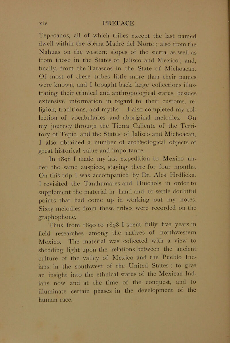 Tepecanos, all of which tribes except the last named dwell within the Sierra Madre del Norte ; also from the Nahuas on the western slopes of the sierra, as well as from those in the States of Jalisco and Mexico ; and, finally, from the Tarascos in the State of Michoacan. Of most of Jiese tribes little more than their names were known, and I brought back large collections illus- trating their ethnical and anthropological status, besides extensive information in regard to their customs, re- ligion, traditions, and myths. I also completed my col- lection of vocabularies and aboriginal melodies. On my journey through the Tierra Caliente of the Terri- tory of Tepic, and the States of Jalisco and Michoacan, I also obtained a number of archaeological objects of great historical value and importance. In 1898 I made my last expedition to Mexico un- der the same auspices, staying there for four months. On this trip I was accompanied by Dr. Ales Hrdlicka. I revisited the Tarahumares and Huichols in order to supplement the material in hand and to settle doubtful points that had come up in working out my notes. Sixty melodies from these tribes were recorded on the graphophone. Thus from 1890 to 1898 I spent fully five years in field researches among the natives of northwestern Mexico. The material was collected with a view to shedding light upon the relations between the ancient culture of the valley of Mexico and the Pueblo Ind- ians in the southwest of the United States ; to give an insight into the ethnical status of the Mexican Ind- ians now and at the time of the conquest, and to illuminate certain phases in the development of the human race.