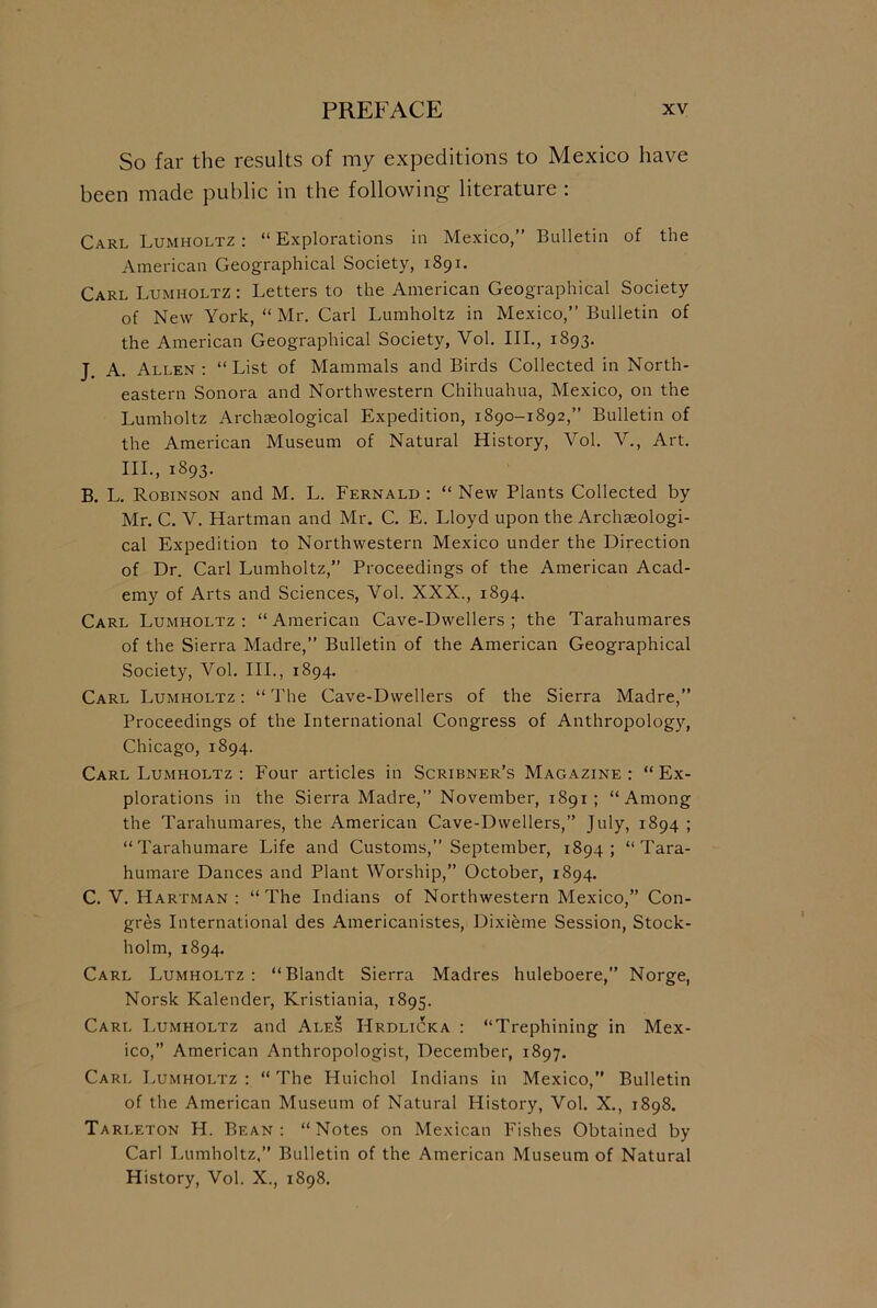 So far the results of my expeditions to Mexico have been made public in the following literature : Carl Lumholtz : “ Explorations in Mexico,” Bulletin of the American Geographical Society, 1891. Carl Lumholtz : Letters to the American Geographical Society of New York, “ Mr. Carl Lumholtz in Mexico,” Bulletin of the American Geographical Society, Vol. III., 1893. j A. Allen : “ List of Mammals and Birds Collected in North- eastern Sonora and Northwestern Chihuahua, Mexico, on the Lumholtz Archaeological Expedition, 1890-1892,” Bulletin of the American Museum of Natural History, Vol. V., Art. III., 1893. B. L. Robinson and M. L. Fernald : “ New Plants Collected by Mr. C. V. Hartman and Mr. C. E. Lloyd upon the Archaeologi- cal Expedition to Northwestern Mexico under the Direction of Dr. Carl Lumholtz,” Proceedings of the American Acad- emy of Arts and Sciences, Vol. XXX., 1894. Carl Lumholtz: “American Cave-Dwellers; the Tarahumares of the Sierra Madre,” Bulletin of the American Geographical Society, Vol. III., 1894. Carl Lumholtz : “ The Cave-Dwellers of the Sierra Madre,” Proceedings of the International Congress of Anthropology, Chicago, 1894. Carl Lumholtz : Four articles in Scribner’s Magazine : “ Ex- plorations in the Sierra Madre,” November, 1891; “Among the Tarahumares, the American Cave-Dwellers,” July, 1894 ; “Tarahumare Life and Customs,” September, 1894; “Tara- humare Dances and Plant Worship,” October, 1894. C. V. Hartman : “The Indians of Northwestern Mexico,” Con- gres International des Americanistes, Dixieme Session, Stock- holm, 1894. Carl Lumholtz: “Blandt Sierra Madres huleboere,” Norge, Norsk Kalender, Kristiania, 1895. Carl Lumholtz and Ales Hrdlicka : “Trephining in Mex- ico,” American Anthropologist, December, 1897. Carl Lumholtz : “ The Huichol Indians in Mexico,” Bulletin of the American Museum of Natural History, Vol. X., 1898. Tarleton H. Bean: “Notes on Mexican Fishes Obtained by Carl Lumholtz,” Bulletin of the American Museum of Natural History, Vol. X., 1898.