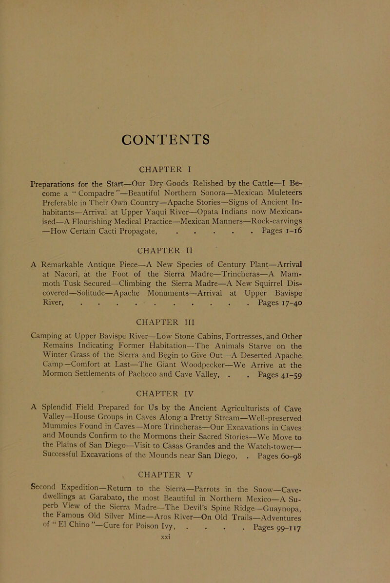 CONTENTS CHAPTER I Preparations for the Start—Our Dry Goods Relished by the Cattle—I Be- come a “Compadre”—Beautiful Northern Sonora—Mexican Muleteers Preferable in Their Own Country—Apache Stories—Signs of Ancient In- habitants—Arrival at Upper Yaqui River—Opata Indians now Mexican- ised—A Flourishing Medical Practice—Mexican Manners—Rock-carvings —How Certain Cacti Propagate, Pages i—16 CHAPTER II A Remarkable Antique Piece—A New Species of Century Plant—Arrival at Nacori, at the Foot of the Sierra Madre—Trincheras—A Mam- moth Tusk Secured—Climbing the Sierra Madre—A New Squirrel Dis- covered—Solitude—Apache Monuments—Arrival at Upper Bavispe River, Pages 17-40 CHAPTER III Camping at Upper Bavispe River—Low Stone Cabins, Fortresses, and Other Remains Indicating Former Habitation—The Animals Starve on the Winter Grass of the Sierra and Begin to Give Out—A Deserted Apache Camp—Comfort at Last—The Giant Woodpecker—We Arrive at the Mormon Settlements of Pacheco and Cave Valley, . . Pages 41-59 CHAPTER IV A Splendid Field Prepared for Us by the Ancient Agriculturists of Cave Valley—House Groups in Caves Along a Pretty Stream—Well-preserved Mummies Found in Caves—More Trincheras—Our Excavations in Caves and Mounds Confirm to the Mormons their Sacred Stories—We Move to the Plains of San Diego—Visit to Casas Grandes and the Watch-tower—• Successful Excavations of the Mounds near San Diego, . Pages 60-98 CHAPTER V Second Expedition—Return to the Sierra—Parrots in the Snow—Cave- dwellings at Garabato, the most Beautiful in Northern Mexico—A Su- perb View of the Sierra Madre—The Devil’s Spine Ridge—Guaynopa, the Famous Old Silver Mine—Aros River—On Old Trails—Adventures of El Chino Cure for Poison Ivy, , , , , Pages 99—117