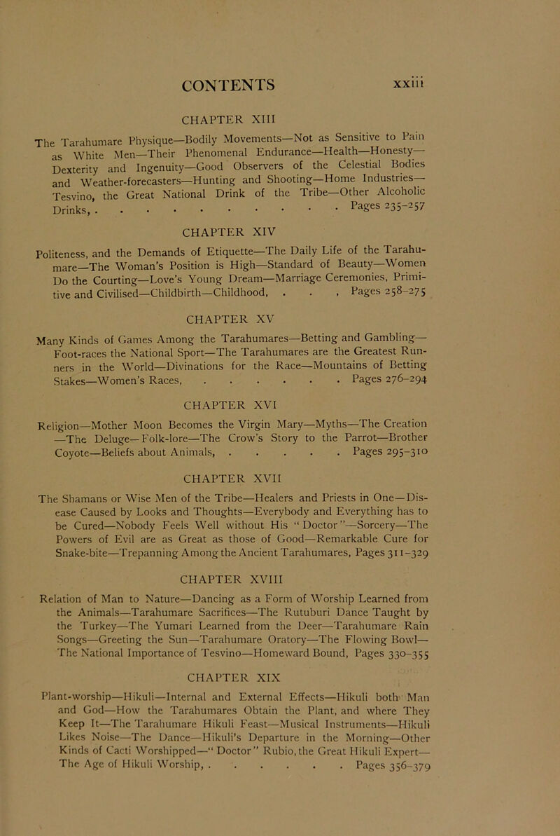 CHAPTER XIII The Tarahumare Physique—Bodily Movements—Not as Sensitive to Pain as White Men—Their Phenomenal Endurance—Health—Honesty- Dexterity and Ingenuity—Good Observers of the Celestial Bodies and Weather-forecasters—Hunting and Shooting—Home Industries Tesvino, the Great National Drink of the Tribe—Other Alcoholic Drinks, Pages 235-257 CHAPTER XIV Politeness, and the Demands of Etiquette—The Daily Life of the Tarahu- mare—The Woman’s Position is High—Standard of Beauty—Women Do the Courting—Love’s Young Dream—Marriage Ceremonies, Primi- tive and Civilised—Childbirth—Childhood, . . , Pages 258-275 CHAPTER XV Many Kinds of Games Among the Tarahumares—Betting and Gambling— Foot-races the National Sport—The Tarahumares are the Greatest Run- ners in the World—Divinations for the Race—Mountains of Betting Stakes—Women’s Races Pages 276-294 CHAPTER XVI Religion—Mother Moon Becomes the Virgin Mary—Myths—The Creation —The Deluge—Folk-lore—The Crow’s Story to the Parrot—Brother Coyote—Beliefs about Animals, ..... Pages 295-310 CHAPTER XVII The Shamans or Wise Men of the Tribe—Healers and Priests in One—Dis- ease Caused by Looks and Thoughts—Everybody and Everything has to be Cured—Nobody Feels Well without His “Doctor”—Sorcery—The Powers of Evil are as Great as those of Good—Remarkable Cure for Snake-bite—Trepanning Among the Ancient Tarahumares, Pages 311-329 CHAPTER XVIII Relation of Man to Nature—Dancing as a Form of Worship Learned from the Animals—Tarahumare Sacrifices—The Rutuburi Dance Taught by the Turkey—The Yumari Learned from the Deer—Tarahumare Rain Songs—Greeting the Sun—Tarahumare Oratory—The Flowing Bowl— The National Importance of Tesvino—Homeward Bound, Pages 330-355 CHAPTER XIX t Plant-worship—Hikuli—Internal and External Effects—Hikuli both Man and God—How the Tarahumares Obtain the Plant, and where They Keep It—The Tarahumare Hikuli Feast—Musical Instruments—Hikuli Likes Noise—The Dance—Plikuli’s Departure in the Morning—Other Kinds of Cacti Worshipped—“ Doctor” Rubio,the Great Hikuli Expert— The Age of Hikuli Worship, Pages 356-379