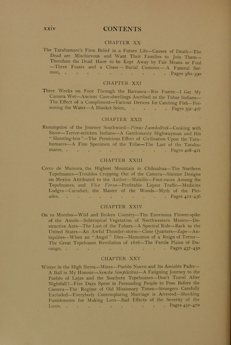 CHAPTER XX The Tarahumare’s Firm Belief in a Future Life—Causes of Death—The Dead are Mischievous and Want Their Families to Join Them— Therefore the Dead Have to be Kept Away by Fair Means or Foul Three Feasts and a Chase Burial Customs —A Funeral Ser- mon> • ... ...... Pages 380-390 CHAPTER XXI Three Weeks on Foot Through the Barranca—Rio Fuerte—I Get My Camera Wet—Ancient Cave-dwellings Ascribed to the Tubar Indians The Effect of a Compliment—Various Devices for Catching Fish—Poi- soning the Water—A Blanket Seine, .... Pages 391-407 CHAPTER XXII Resumption of the Journey Southward—Pinus Lumholtzii-—Cooking with Snow—Terror-stricken Indians—A Gentlemanly Highwayman and His “Shooting-box”—The Pernicious Effect of Civilisation Upon the Tara- humares—A Fine Specimen of the Tribe—The Last of the Tarahu- mares, ....... ... Pages 408-421 CHAPTER XXIII Cerro de Muinora, the Highest Mountain in Chihuahua—The Northern Tepehuanes—Troubles Cropping Out of the Camera—Sinister Designs on Mexico Attributed to the Author—Maizillo—Foot-races Among the Tepehuanes, and Vice Versa—Profitable Liquor Traffic—Medicine Lodges—Cucuduri, the Master of the Woods—-Myth of the Plei- ades, .......... Pages 422-436 CHAPTER XXIV On to Morelos—Wild and Broken Country—The Enormous Flower-spike of the Amole—Subtropical Vegetation of Northwestern Mexico—De- structive Ants—The Last of the Tubars—A Spectral Ride—Back to the United States—An Awful Thunder-storm—Close Quarters—Zape—An- tiquities—When an “ Angel ” Dies—Mementos of a Reign of Terror— The Great Tepehuane Revolution of 1616—The Fertile Plains of Du- rango Pages 437-45° CHAPTER XXV Winter in the High Sierra—Mines—Pueblo Nuevo and Its Amiable Padre — A Ball in My Honour—Sancta Simplicitas—A Fatiguing Journey to the Pueblo of Lajas and the Southern Tepehuanes—Don’t Travel After Nightfall!—Five Days Spent in Persuading People to Pose Before the Camera—The Regime of Old Missionary Times—Strangers Carefully Excluded—Everybody Contemplating Marriage is Arrested—Shocking Punishments for Making Love—Bad Effects of the Severity of the Laws, Pages 451-470