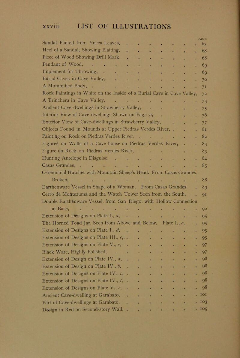 PAGE Sandal Plaited from Yucca Leaves, ....... 67 Heel of a Sandal, Showing Plaiting, ....... 68 Piece of Wood Showing Drill Mark, 68 Pendant of Wood, .......... 69 Implement for Throwing, ......... 69 Burial Caves in Cave Valley, ........ 70 A Mummified Body, . . . . . . . . . .71 Rock Paintings in White on the Inside of a Burial Cave in Cave Valley, 72 A Trinchera in Cave Valley, ........ 73 Ancient Cave-dwellings in Strawberry Valley, . . . . .75 Interior View of Cave-dwellings Shown on Page 75, . . .76 Exterior View of Cave-dwellings in Strawberry Valley, . . .77 Objects Found in Mounds at Upper Piedras Verdes River, . . .81 Painting on Rock on Piedras Verdes River, .82 Figures on Walls of a Cave-house on Piedras Verdes River, . . 83 Figure on Rock on Piedras Verdes River, ...... 83 Hunting Antelope in Disguise 84 Casas Grandes, 85 Ceremonial Hatchet with Mountain Sheep’s Head. From Casas Grandes. Broken, . 88 Earthenware Vessel in Shape of a Woman. From Casas Grandes, . 89 Cerro de Montezuma and the Watch Tower Seen from the South, . 91 Double Earthenware Vessel, from San Diego, with Hollow Connection at Base, ........... 92 Extension of Designs on Plate I., a, . . . . . -95 The Horned Toad Jar, Seen from Above and Below. Plate I., c, . 95 Extension of Designs on Plate I., d, 95 Extension of Designs on Plate III., e, 95 Extension of Designs on Plate V., e 97 Black Ware, Highly Polished 97 Extension of Design on Plate IV., a, . . . . . . .98 Extension of Design on Plate IV., />, . . . . . .98 Extension of Designs on Plate IV., c, . . . . . . .98 Extension of Designs on Plate IV.,/, 98 Extension of Designs on Plate V., c, 98 Ancient Cave-dwelling at Garabato 101 Part of Cave-dwellings at Garabato, . . . . . • • io3 Design in Red on Second-story Wall, 105