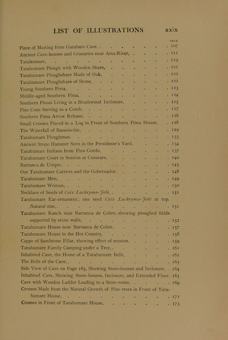 Piece of Matting from Garabato Cave, . Ancient Cave-houses and Granaries near Aros River, Tarahumare, Tarahumare Plough with Wooden Share, . Tarahumare Ploughshare Made of Oak, Tarahumare Ploughshare of Stone, Young Southern Pima, Middle-aged Southern Pima Southern Pimas Living in a Brushwood Inclosure, Pine Cone Serving as a Comb Southern Pima Arrow Release Small Crosses Placed in a Log in Front of Southern Pima House The Waterfall of Basasiachic, .... Tarahumare Ploughman Ancient Stone Hammer Seen in the Presidente’s Yard, Tarahumare Indians from Pino Gordo, Tarahumare Court in Session at Cusarare, . Barranca de Urique, ...... Our Tarahumare Carriers and the Gobernador, Tarahumare Men Tarahumare Woman, ...... Necklace of Seeds of Coix Lachryma-Jobi, . Tarahumare Ear-ornament; one seed Coix Lachryma-Jobi at top. . Natural size,....... Tarahumare Ranch near Barranca de Cobre, showing ploughed fields supported by stone walls, .... Tarahumare House near Barranca de Cobre, Tarahumare House in the Hot Country, Cappe of Sandstone Pillar, showing effect of erosion, Tarahumare Family Camping under a Tree,. Inhabited Cave, the Home of a Tarahumare Belle, The Belle of the Cave, ...... Side View of Cave on Page 165, Showing Store-houses and Inclosure, . Inhabited Cave, Showing Store-houses, Inclosure, and Extended Floor, Cave with Wooden Ladder Leading to a Store-room, .... Crosses Made from the Natural Growth of Pine-trees in Front of Tara- humare House Crosses in Front of Tarahumare House 107 111 119 121 122 122 123 124 125 127 128 128 129 133 134 L37 140 145 148 149 150 151 151 152 157 158 159 161 162 163 164 165 169 172 173