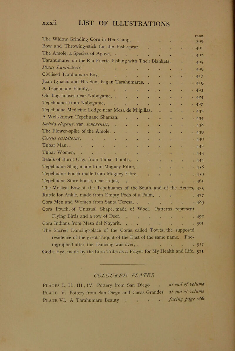 PAGE The Widow Grinding Corn in Her Camp, 399 Bow and Throwing-stick for the Fish-spear 401 The Amole, a Species of Agave, 402 Tarahumares on the Rio Fuerte Fishing with Their Blankets, . . 405 Pinus Lumholtsii, .......... 409 Civilised Tarahumare Boy, 4^ Juan Ignacio and His Son, Pagan Tarahumares, 419 A Tepehuane Family, 423 Old Log-houses near Nabogame, ........ 424 Tepehuanes from Nabogame, 427 Tepehuane Medicine Lodge near Mesa de Milpillas, .... 432 A Well-known Tepehuane Shaman, 434 Salvia elegans, var. sonorensis 438 The Flower-spike of the Amole, 439 Cereus ccespitosus, .......... 44a Tubar Man, 442 Tubar Women, 443. Beads of Burnt Clay, from Tubar Tombs, 444 Tepehuane Sling made from Maguey Fibre, ...... 458- Tepehuane Pouch made from Maguey Fibre, ..... 459 Tepehuane Store-house, near Lajas, ....... 461 The Musical Bow of the Tepehuanes of the South, and of the Aztecs, 475 Rattle for Ankle, made from Empty Pods of a Palm, .... 477 Cora Men and Women from Santa Teresa, ...... 489 Cora Pouch, of Unusual Shape, made of Wool. Patterns represent Flying Birds and a row of Deer, ....... 492 Cora Indians from Mesa del Nayarit, ....... 501 The Sacred Dancing-place of the Coras, called Towta, the supposed residence of the great Taquat of the East of the same name. Pho- tographed after the Dancing was over, 517 God’s Eye, made by the Cora Tribe as a Prayer for My Health and Life, 521 COLOURED ELATES Plates I., II., III., IV. Pottery from San Diego . at end of volume Plate V. Pottery from San Diego and Casas Grandes at end of volume Plate VI. A Tarahumare Beauty .... facing page 266