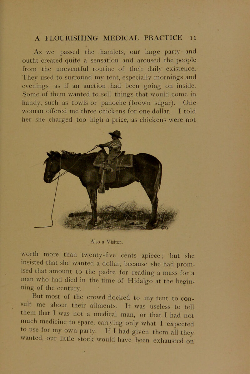 As we passed the hamlets, our large party and outfit created quite a sensation and aroused the people from the uneventful routine of their daily existence. They used to surround my tent, especially mornings and evenings, as if an auction had been going on inside. Some of them wanted to sell things that would come in handy, such as fowls or panoche (brown sugar). One woman offered me three chickens for one dollar. I told her she charged too high a price, as chickens were not Also a Visitor. worth more than twenty-five cents apiece; but she insisted that she wanted a dollar, because she had prom- ised that amount to the padre for reading a mass for a man who had died in the time of Hidalgo at the begin- ning of the century. But most of the crowd flocked to my tent to con- sult me about their ailments. It was useless to tell them that I was not a medical man, or that I had not much medicine to spare, carrying only what I expected to use for my own party. If I had given them all they wanted, our little stock would have been exhausted on