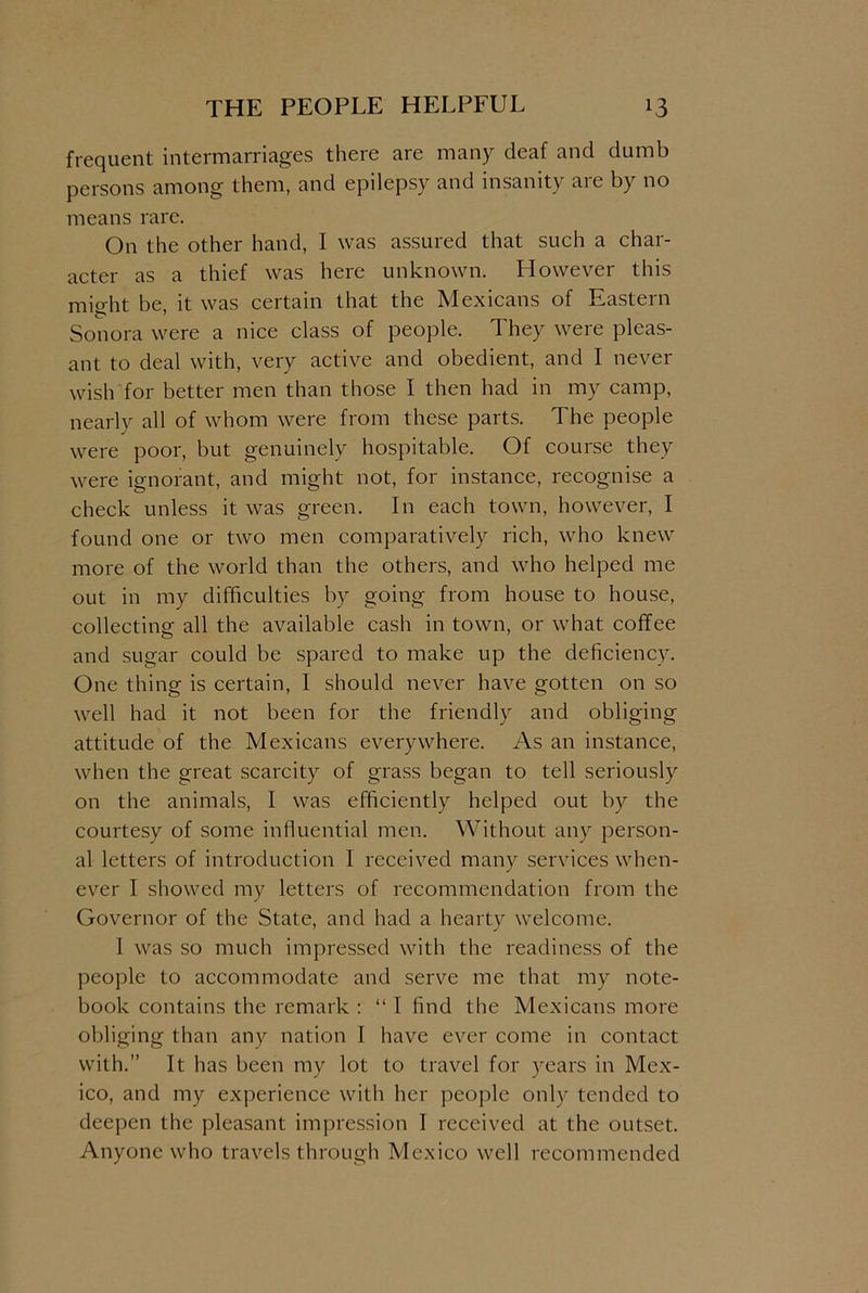 THE PEOPLE HELPFUL *3 frequent intermarriages there are many deaf and dumb persons among them, and epilepsy and insanity are by no means rare. On the other hand, I was assured that such a char- acter as a thief was here unknown. However this mio-ht be it was certain that the Mexicans of Eastern Sonora were a nice class of people. They were pleas- ant to deal with, very active and obedient, and I never wish for better men than those I then had in my camp, nearly all of whom were from these parts. The people were poor, but genuinely hospitable. Of course they were ignorant, and might not, for instance, recognise a check unless it was green. In each town, however, I found one or two men comparatively rich, who knew more of the world than the others, and who helped me out in my difficulties by going from house to house, collecting all the available cash in town, or what coffee and sugar could be spared to make up the deficiency. One thing is certain, I should never have gotten on so well had it not been for the friendly and obliging attitude of the Mexicans everywhere. As an instance, when the great scarcity of grass began to tell seriously on the animals, I was efficiently helped out by the courtesy of some influential men. Without any person- al letters of introduction I received many services when- ever I showed my letters of recommendation from the Governor of the State, and had a hearty welcome. 1 was so much impressed with the readiness of the people to accommodate and serve me that my note- book contains the remark : “ I find the Mexicans more obliging than any nation I have ever come in contact with.” It has been my lot to travel for years in Mex- ico, and my experience with her people only tended to deepen the pleasant impression I received at the outset. Anyone who travels through Mexico well recommended