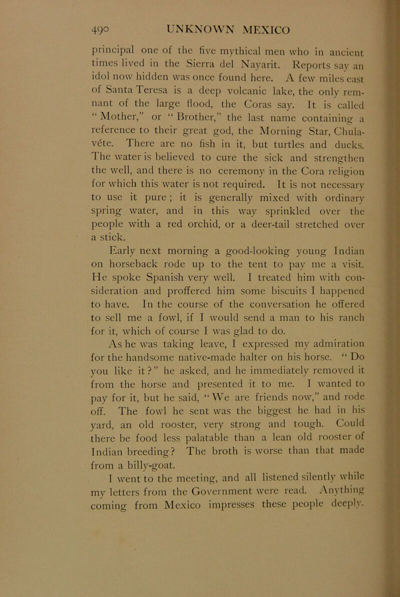 principal one of the live mythical men who in ancient times lived in the Sierra del Nayarit. Reports say an idol now hidden was once found here. A few miles east of Santa Teresa is a deep volcanic lake, the only rem- nant of the large flood, the Coras say. It is called “ Mother,” or “ Brother,” the last name containing a reference to their great god, the Morning Star, Chula- vdte. T here are no fish in it, but turtles and ducks. The water is believed to cure the sick and strengthen the well, and there is no ceremony in the Cora religion for which this water is not required. It is not necessary to use it pure; it is generally mixed with ordinary spring water, and in this way sprinkled over the people with a red orchid, or a deer-tail stretched over a stick. Early next morning a good-looking young Indian on horseback rode up to the tent to pay me a visit. He spoke Spanish very well. I treated him with con- sideration and proffered him some biscuits I happened to have. In the course of the conversation he offered to sell me a fowl, if I would send a man to his ranch for it, which of course I was glad to do. As he was taking leave, I expressed my admiration for the handsome native-made halter on his horse. “ Do you like it?” he asked, and he immediately removed it from the horse and presented it to me. I wanted to pay for it, but he said, “We are friends now,” and rode off. The fowl he sent was the biggest he had in his yard, an old rooster, very strong and tough. Could there be food less palatable than a lean old rooster of Indian breeding? The broth is worse than that made from a billy-goat. I went to the meeting, and all listened silently while my letters from the Government were read. Anything coming from Mexico impresses these people deeply.