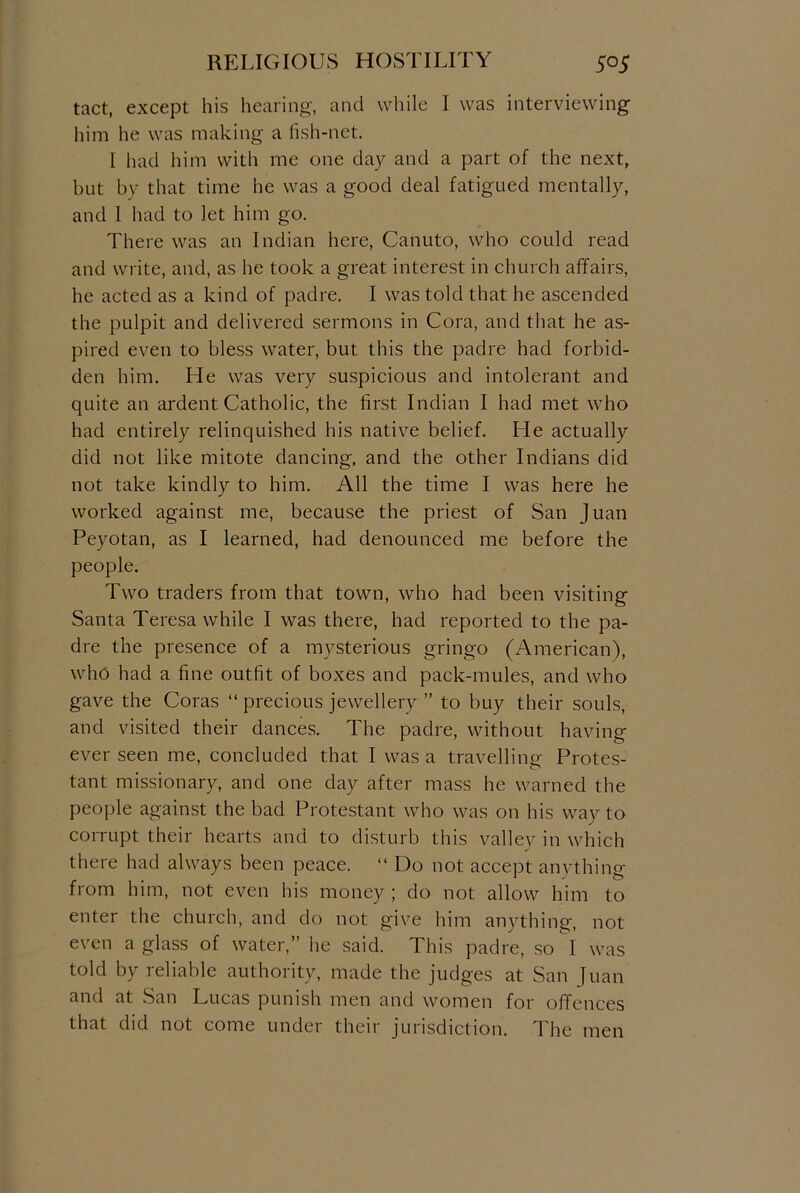 tact, except his hearing, and while I was interviewing him he was making a fish-net. I had him with me one day and a part of the next, but by that time he was a good deal fatigued mentally, and 1 had to let him go. There was an Indian here, Canuto, who could read and write, and, as he took a great interest in church affairs, he acted as a kind of padre. I was told that he ascended the pulpit and delivered sermons in Cora, and that he as- pired even to bless water, but this the padre had forbid- den him. He was very suspicious and intolerant and quite an ardent Catholic, the first Indian I had met who had entirely relinquished his native belief. He actually did not like mitote dancing, and the other Indians did not take kindly to him. All the time I was here he worked against me, because the priest of San Juan Peyotan, as I learned, had denounced me before the people. Two traders from that town, who had been visiting Santa Teresa while I was there, had reported to the pa- dre the presence of a mysterious gringo (American), who had a fine outfit of boxes and pack-mules, and who gave the Coras “ precious jewellery ” to buy their souls, and visited their dances. The padre, without having ever seen me, concluded that I was a travelling Protes- tant missionary, and one day after mass he warned the people against the bad Protestant who was on his way to corrupt their hearts and to disturb this valley in which there had always been peace. “ Do not accept anything from him, not even his money ; do not allow him to enter the church, and do not give him anything, not even a glass of water,” he said. This padre, so I was told by reliable authority, made the judges at San Juan and at San Lucas punish men and women for offences that did not come under their jurisdiction. The men